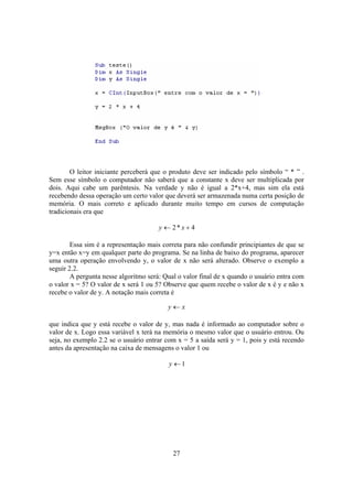 27
O leitor iniciante perceberá que o produto deve ser indicado pelo símbolo “ * ” .
Sem esse símbolo o computador não saberá que a constante x deve ser multiplicada por
dois. Aqui cabe um parêntesis. Na verdade y não é igual a 2*x+4, mas sim ela está
recebendo dessa operação um certo valor que deverá ser armazenada numa certa posição de
memória. O mais correto e aplicado durante muito tempo em cursos de computação
tradicionais era que
4*2 +← xy
Essa sim é a representação mais correta para não confundir principiantes de que se
y=x então x=y em qualquer parte do programa. Se na linha de baixo do programa, aparecer
uma outra operação envolvendo y, o valor de x não será alterado. Observe o exemplo a
seguir 2.2.
A pergunta nesse algoritmo será: Qual o valor final de x quando o usuário entra com
o valor x = 5? O valor de x será 1 ou 5? Observe que quem recebe o valor de x é y e não x
recebe o valor de y. A notação mais correta é
xy ←
que indica que y está recebe o valor de y, mas nada é informado ao computador sobre o
valor de x. Logo essa variável x terá na memória o mesmo valor que o usuário entrou. Ou
seja, no exemplo 2.2 se o usuário entrar com x = 5 a saída será y = 1, pois y está recendo
antes da apresentação na caixa de mensagens o valor 1 ou
1←y
 