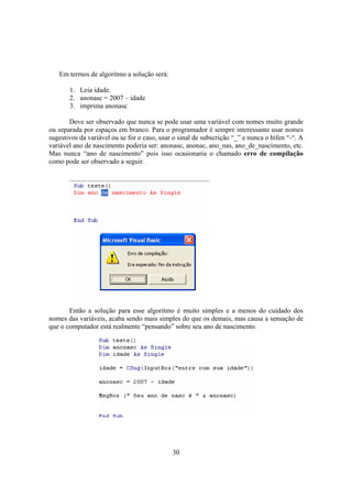 30
Em termos de algoritmo a solução será:
1. Leia idade.
2. anonasc = 2007 – idade
3. imprima anonasc
Deve ser observado que nunca se pode usar uma variável com nomes muito grande
ou separada por espaços em branco. Para o programador é sempre interessante usar nomes
sugestivos da variável ou se for o caso, usar o sinal de subscrição “_” e nunca o hífen “-“. A
variável ano de nascimento poderia ser: anonasc, anonac, ano_nas, ano_de_nascimento, etc.
Mas nunca “ano de nascimento” pois isso ocasionaria o chamado erro de compilação
como pode ser observado a seguir.
Então a solução para esse algoritmo é muito simples e a menos do cuidado dos
nomes das variáveis, acaba sendo mais simples do que os demais, mas causa a sensação de
que o computador está realmente “pensando” sobre seu ano de nascimento.
 