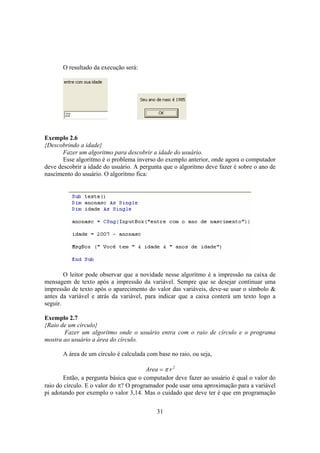 31
O resultado da execução será:
Exemplo 2.6
{Descobrindo a idade}
Fazer um algoritmo para descobrir a idade do usuário.
Esse algoritmo é o problema inverso do exemplo anterior, onde agora o computador
deve descobrir a idade do usuário. A pergunta que o algoritmo deve fazer é sobre o ano de
nascimento do usuário. O algoritmo fica:
O leitor pode observar que a novidade nesse algoritmo é a impressão na caixa de
mensagem de texto após a impressão da variável. Sempre que se desejar continuar uma
impressão de texto após o aparecimento do valor das variáveis, deve-se usar o símbolo &
antes da variável e atrás da variável, para indicar que a caixa conterá um texto logo a
seguir.
Exemplo 2.7
{Raio de um círculo}
Fazer um algoritmo onde o usuário entra com o raio de círculo e o programa
mostra ao usuário a área do círculo.
A área de um círculo é calculada com base no raio, ou seja,
2
rArea π=
Então, a pergunta básica que o computador deve fazer ao usuário é qual o valor do
raio do círculo. E o valor do π? O programador pode usar uma aproximação para a variável
pi adotando por exemplo o valor 3,14. Mas o cuidado que deve ter é que em programação
 