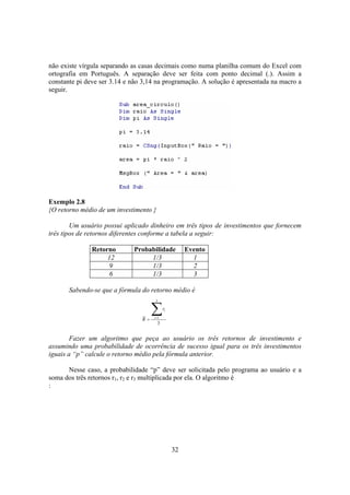 32
não existe vírgula separando as casas decimais como numa planilha comum do Excel com
ortografia em Português. A separação deve ser feita com ponto decimal (.). Assim a
constante pi deve ser 3.14 e não 3,14 na programação. A solução é apresentada na macro a
seguir.
Exemplo 2.8
{O retorno médio de um investimento }
Um usuário possui aplicado dinheiro em três tipos de investimentos que fornecem
três tipos de retornos diferentes conforme a tabela a seguir:
Retorno Probabilidade Evento
12 1/3 1
9 1/3 2
6 1/3 3
Sabendo-se que a fórmula do retorno médio é
Fazer um algoritmo que peça ao usuário os três retornos de investimento e
assumindo uma probabilidade de ocorrência de sucesso igual para os três investimentos
iguais a “p” calcule o retorno médio pela fórmula anterior.
Nesse caso, a probabilidade “p” deve ser solicitada pelo programa ao usuário e a
soma dos três retornos r1, r2 e r3 multiplicada por ela. O algoritmo é
:
3
3
1
∑=
= i
ir
R
 