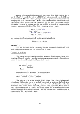 37
Algumas observações importantes devem ser feitas a cerca desse exemplo com o
uso do ‘elseif”. Se o saldo for inferior a R$10.000,00 a taxa assumida será de 0,02 que
corresponde a 2%. Mas caso contrário, ou seja, se a taxa é igual ou superior o computador
deve perguntar se ela é menor que R$15.000,00. Então a diferença entre um else e um elseif
é que quando existe uma negação e o computador tem um elseif, ele não está somente
verificando a negação da condição anterior, mas também perguntando se com a primeira
negação a segunda condição é satisfeita. Então a parte do programa a seguir
tem o mesmo significado matemático de um intervalo de validade, ou
000.15000.10 << saldo
Exercício 2.13
Fazer um programa onde o computador leia um número inteiro fornecido pelo
usuário e envia uma mensagem se esse número é par ou ímpar.
Discussão da resolução
Existem diversas maneiras de programar e pensar no algoritmo para resolver esse
simples problema. O primeiro é recordar dos tempos colegiais como estão relacionados os
termos de uma divisão: divisor, dividendo, quociente e resto.
Dividendo Divisor
Quociente
Resto
A relação matemática entre resto e os demais fatores é
QuocienteDivisorDividendoresto *−=
Então o que se deve fazer é primeiro fazer a divisão entre o número (dividendo)
pelo número 2 (divisor) e guardar o resultado numa variável quociente. Definindo essa
variável como inteira o resultado sempre será truncado e inteiro. Então se faz a subtração
do número que o usuário entrou (dividendo) por duas vezes o quociente. Então se usa a
regra lógica para perguntar se o resto é zero ou não. Se for zero o computador envia uma
mensagem ao usuário dizendo que o número é par, caso contrário que o número é impar. O
programa resolvido é apresentado a seguir.
 