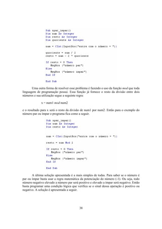 38
Uma outra forma de resolver esse problema é fazendo o uso da função mod que toda
linguagem de programação possui. Essa função já fornece o resto da divisão entre dois
números e sua utilização segue a seguinte regra:
x = num1 mod num2
e o resultado para x será o resto da divisão de num1 por num2. Então para o exemplo do
número par ou ímpar o programa fica como a seguir.
A última solução apresentada é a mais simples de todas. Para saber se o número é
par ou ímpar basta usar a regra matemática da potenciação do número (-1). Ou seja, todo
número negativo elevado a número par será positivo e elevado a ímpar será negativo. Então
basta programar uma condição lógica que verifica se o sinal dessa operação é positivo ou
negativo. A solução é apresentada a seguir.
 