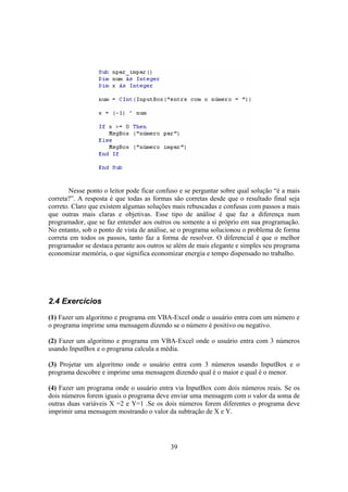 39
Nesse ponto o leitor pode ficar confuso e se perguntar sobre qual solução “é a mais
correta?”. A resposta é que todas as formas são corretas desde que o resultado final seja
correto. Claro que existem algumas soluções mais rebuscadas e confusas com passos a mais
que outras mais claras e objetivas. Esse tipo de análise é que faz a diferença num
programador, que se faz entender aos outros ou somente a si próprio em sua programação.
No entanto, sob o ponto de vista de análise, se o programa solucionou o problema de forma
correta em todos os passos, tanto faz a forma de resolver. O diferencial é que o melhor
programador se destaca perante aos outros se além de mais elegante e simples seu programa
economizar memória, o que significa economizar energia e tempo dispensado no trabalho.
2.4 Exercícios
(1) Fazer um algoritmo e programa em VBA-Excel onde o usuário entra com um número e
o programa imprime uma mensagem dizendo se o número é positivo ou negativo.
(2) Fazer um algoritmo e programa em VBA-Excel onde o usuário entra com 3 números
usando InputBox e o programa calcula a média.
(3) Projetar um algoritmo onde o usuário entra com 3 números usando InputBox e o
programa descobre e imprime uma mensagem dizendo qual é o maior e qual é o menor.
(4) Fazer um programa onde o usuário entra via InputBox com dois números reais. Se os
dois números forem iguais o programa deve enviar uma mensagem com o valor da soma de
outras duas variáveis X =2 e Y=1 .Se os dois números forem diferentes o programa deve
imprimir uma mensagem mostrando o valor da subtração de X e Y.
 