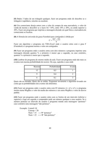 40
(5) Dados 3 lados de um triângulo qualquer, fazer um programa onde ele descobre se o
triângulo é eqüilátero, isóceles ou escaleno.
(6) Um comerciante deseja entrar com o valor de compra de uma mercadoria, o valor de
venda da mesma e descobrir se o lucro foi <10%, entre 10% e 20%, ou ainda superior a
20%. Fazer um programa que imprima a mensagem dizendo em qual faixa a mercadoria do
comerciante se localiza.
(8) A fórmula de conversão de graus Farenheit para centígrados é obtida por
9
)32(5 −
=
F
C
Fazer um algoritmo e programa em VBA-Excel onde o usuário entra com o grau F
(Farenheit) e o programa mostra o valor em centígrados.
(9) Fazer um programa onde o usuário entra com dois números e programa imprime uma
mensagem dizendo quantos % o primeiro é menor que o segundo, ou caso contrário,
quantos % o primeiro é maior que o segundo.
(10) Lembrar do programa do retorno médio da aula. Fazer um programa onde não mais os
eventos tem mesma probabilidade de ocorrer. Ou seja, suponha o caso onde
Retorno Probabilidade Evento
12 0,5 1
9 0,4 2
6 0,1 3
Quais são as entradas. Quais são as saídas. Programar novamente o algoritmo levando em
conta que as probabilidades dos eventos são diferentes.
(11) Fazer um programa onde o usuário entra com 03 números x1, x2 e x3 e o programa
mostra numa MsgBox o valor da media dos números e em outra MsgBox o valor do desvio
padrão.
(12) Fazer um programa onde o usuário entra com os limites de um intervalo (inferior e
superior) e logo em seguida o computador pede um número qualquer a esse usuário. Se o
número pertence ao intervalo do usuário o programa manda uma mensagem “pertence”
caso contrário uma mensagem “não pertence”.
Exemplo: Liminf=10
Limsup = 20
Num = 15 ---- “pertence”
Num = 25 ----- “não pertence”
 