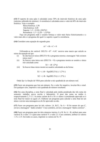 41
(13) O suporte de uma ação é calculado como 30% do intervalo histórico de uma ação
(máximo subtraído do mínimo). A resistência é calculada como o valor de 60% do intervalo
histórico. Veja o exemplo:
Baixa histórica: 1,50
Alta histórica: 2,20
Suporte: 1,5 + (2,20-1,50)*0,3
Resistência: 1,5 + (2,20 – 1,5)*0,6
Faça um programa onde o usuário forneça o valor mais baixo historicamente e o
valor mais alto e o programa diz qual é o suporte e qual é a resistência.
(14) Considere uma equação do segundo grau
02
=++ CBxAx
Utilizando-se da variável ACBDELTA 42
−= escreva uma macro que calcule as
raízes da equação tal que:
(i) Se não houver raízes (DELTA<0) o programa retorna a mensagem “não existem
raízes reais”.
(ii) Se houver uma única raiz (DELTA = 0) o programa mostra ao usuário a única
raiz calculada como
X1 = -B / (2*a)
(iii) Se houver duas raízes mostre ao usuário calculando-as da forma:
X1 = ( -B + Sqr(DELTA) ) / ( 2*A )
X2 = ( -B - Sqr(DELTA) ) / ( 2*A )
Onde Sqr é a função do VBA para calcular a raiz quadrada de um número real.
(15) Fazer um programa que leia um número. Se o valor for negativo, inverter-lhe o sinal.
Em qualquer caso, imprimir a raiz quadrada do número resultante.
(16) Em uma disciplina, a nota final é calculada pela média ponderada das três notas do
semestre: trabalho, prova escrita e laboratório. O peso das notas na média é,
respectivamente 2, 5 e 3. As notas variam de 0 a 10 e o aluno é considerado aprovado se a
nota final for maior ou igual a 6. Elaborar um programa para calcular a nota final de um
aluno e enviar uma mensagem se ele foi aprovado ou não.
(17) Fazer um programa para ler três valores {A, B,C}. Se A + B for menor do que C,
enviar a mensagem “ dados errados”. Caso contrário, enviar a mensagem “dados corretos”.
(18) Fazer um programa para ler dois números inteiros A e B. Se A = B, atribuir para uma
variável X o valor 1.5 e para uma variável Y o valor 2.5. Caso contrário, atribuir os valores
-1.5 e -2.5. Em todos os casos, imprimir os valores de X e Y.
 