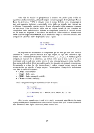 24
Uma vez no módulo de programação o usuário está pronto para colocar os
algoritmos em funcionamento, utilizando-se para isso da linguagem de programação Visual
Basic for Aplications (VBA). O primeiro ponto de contato do leitor com a programação é
que será necessário informar o computador sobre dados de entradas das variáveis de
problemas. O computador precisará sempre de uma informação inicial para poder processar
os algoritmos. Essa informação inicial que se chama entrada de um programa de
computador. Antes será necessário informar ao computador, quais são as variáveis de que
ele irá dispor no programa. A declaração das variáveis é feita através da nomenclatura
“dim” que vem da palavra dimension, a qual dimensiona o tipo de variável a ser usada pelo
computador. Observe o trecho do programa teste a seguir:
O programa está informando ao computador que ele terá que usar uma variável
chamada “x” e ainda que essa variável é do tipo Integer, ou seja, uma variável do tipo
inteira, onde somente receberá e usará valores inteiros (...,-2,-1,0,1,2,...). A partir de agora o
computador precisará ter a informação de entrada sobre qual é esse valor de x. Essa
informação será passada pelo usuário através de uma caixa de texto, com nome InputBox.
Essa caixa ainda poderá definir ao usuário qual o tipo de dado está entrando no programa.
Por exemplo, se o dado for valor inteiro (Integer) então a caixa de entrada receberá uma
nomeação Cint que significa (Change Integer). Outros tipos de caixa poderão ser inseridos
com tipos de variáveis diferentes:
• CInt() – dados inteiros.
• CSng() – dados reais.
• CDbl() – dados com dupla precisão.
• CStr() – dados texto (String).
Então o programa teste para a entrada do valor de x será:
O texto entre aspas é o que o usuário irá receber na caixa de texto. Dentro das aspas
o programador poderá programar e escrever qualquer tipo de texto, pois a caixa reproduzirá
toda informação entre aspas. O resultado para o usuário será:
 
