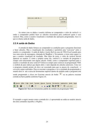 25
Ao entrar com os dados o usuário informa ao computador o valor da variável x e
então o computador poderá fazer os cálculos necessários pois conhecerá quem é essa
variável. Mas, como o usuário visualizará o resultado das operações programadas. Isso é o
que se chama saída de dados.
2.2 A saída de Dados
A entrada de dados fornece ao computador as condições para o programa funcionar
e fazer cálculos. Mas a visualização dos resultados é permitirá uma “conversa” entre o
usuário e o computador. A saída de dados é muito fácil no caso do VBA-Excel usando para
isso uma caixa de mensagens, chamada de MsgBox( ). Novamente, o texto entre aspas é o
que o usuário visualizará do resultado. Mas além do texto, o valor da variável deverá
aparecer ao usuário. E como o próprio nome diz, variável é a variante do programa e
sempre está relacionada com algum cálculo. Então, como o computador exportará para o
usuário o resultado de uma variável? Utiliza-se sempre para variáveis na programação VBA
o símbolo & para indicar que depois dele o valor depende de cálculos anteriores. Uma vez
o programa estando pronto ele deve ser executado para que os passos de compilação →
execução sejam realizados. Para se executar o programa e ver o resultado da programação o
usuário deve ir até a caixa de ferramentas superior dentro do módulo onde o programa está
sendo programado e clicar em Executar através do botão ou na palavra executar
contida na barra padrão conforme Figura 2.6.
Figura 2.6 Barra de ferramentas padrão do módulo de programação VBA
O exemplo a seguir mostra como a entrada de x é apresentada na saída ao usuário através
dos dois comandos InputBox e MsgBox.
 
