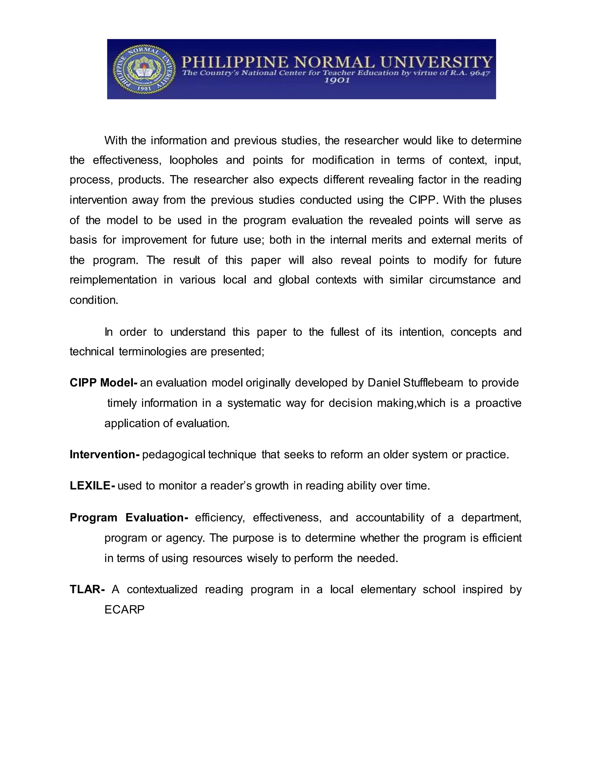 With the information and previous studies, the researcher would like to determine
the effectiveness, loopholes and points for modification in terms of context, input,
process, products. The researcher also expects different revealing factor in the reading
intervention away from the previous studies conducted using the CIPP. With the pluses
of the model to be used in the program evaluation the revealed points will serve as
basis for improvement for future use; both in the internal merits and external merits of
the program. The result of this paper will also reveal points to modify for future
reimplementation in various local and global contexts with similar circumstance and
condition.
In order to understand this paper to the fullest of its intention, concepts and
technical terminologies are presented;
CIPP Model- an evaluation model originally developed by Daniel Stufflebeam to provide
timely information in a systematic way for decision making,which is a proactive
application of evaluation.
Intervention- pedagogical technique that seeks to reform an older system or practice.
LEXILE- used to monitor a reader’s growth in reading ability over time.
Program Evaluation- efficiency, effectiveness, and accountability of a department,
program or agency. The purpose is to determine whether the program is efficient
in terms of using resources wisely to perform the needed.
TLAR- A contextualized reading program in a local elementary school inspired by
ECARP
 