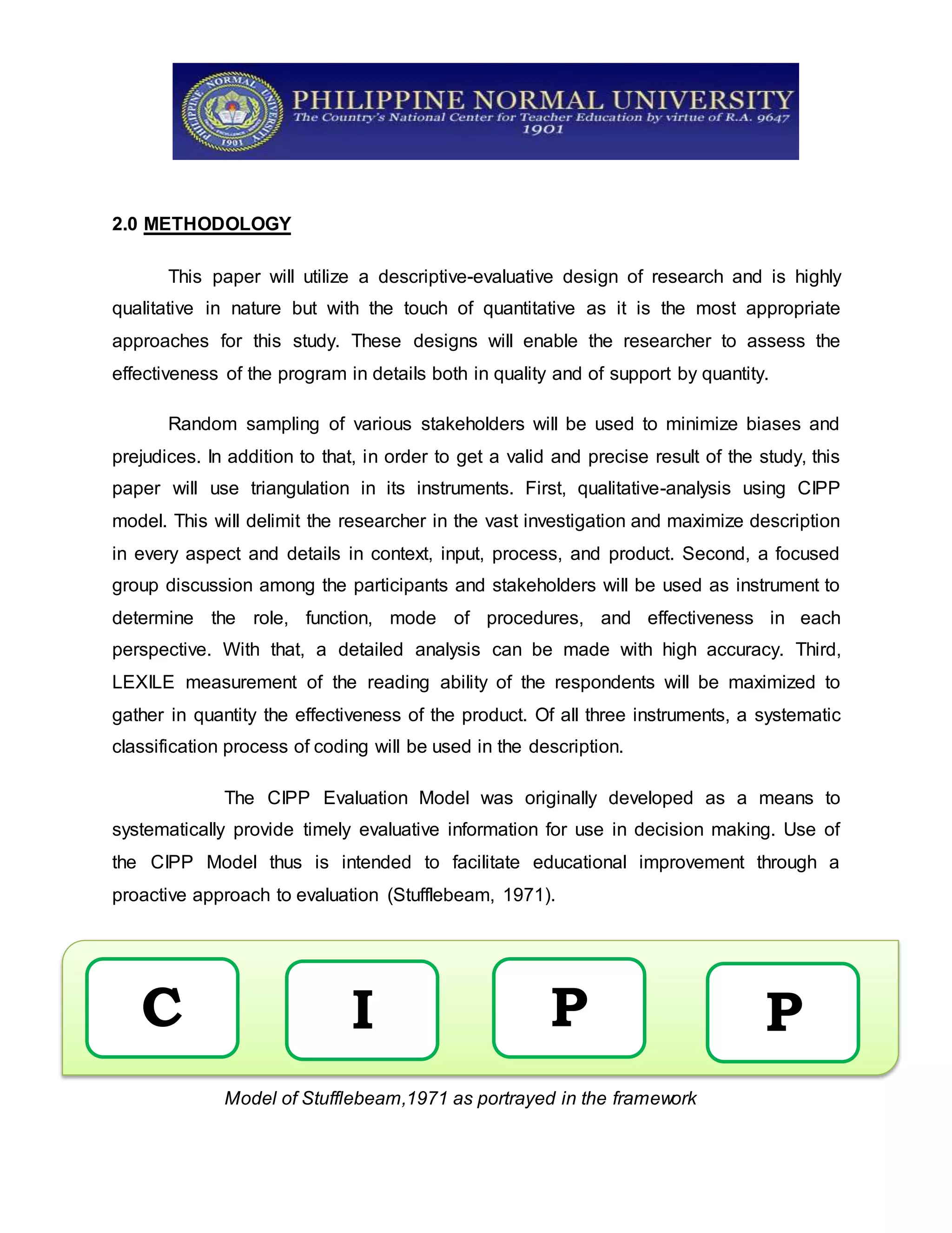2.0 METHODOLOGY
This paper will utilize a descriptive-evaluative design of research and is highly
qualitative in nature but with the touch of quantitative as it is the most appropriate
approaches for this study. These designs will enable the researcher to assess the
effectiveness of the program in details both in quality and of support by quantity.
Random sampling of various stakeholders will be used to minimize biases and
prejudices. In addition to that, in order to get a valid and precise result of the study, this
paper will use triangulation in its instruments. First, qualitative-analysis using CIPP
model. This will delimit the researcher in the vast investigation and maximize description
in every aspect and details in context, input, process, and product. Second, a focused
group discussion among the participants and stakeholders will be used as instrument to
determine the role, function, mode of procedures, and effectiveness in each
perspective. With that, a detailed analysis can be made with high accuracy. Third,
LEXILE measurement of the reading ability of the respondents will be maximized to
gather in quantity the effectiveness of the product. Of all three instruments, a systematic
classification process of coding will be used in the description.
The CIPP Evaluation Model was originally developed as a means to
systematically provide timely evaluative information for use in decision making. Use of
the CIPP Model thus is intended to facilitate educational improvement through a
proactive approach to evaluation (Stufflebeam, 1971).
Model of Stufflebeam,1971 as portrayed in the framework
C I P P
 