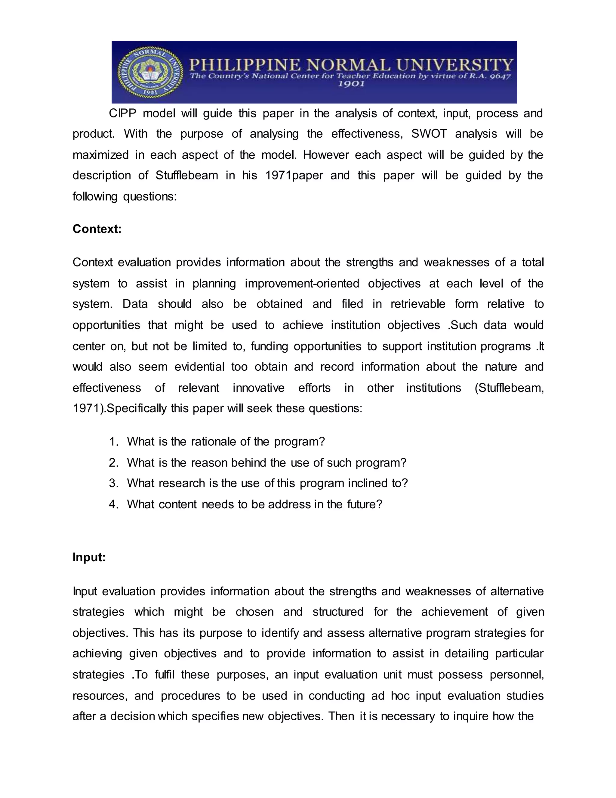 CIPP model will guide this paper in the analysis of context, input, process and
product. With the purpose of analysing the effectiveness, SWOT analysis will be
maximized in each aspect of the model. However each aspect will be guided by the
description of Stufflebeam in his 1971paper and this paper will be guided by the
following questions:
Context:
Context evaluation provides information about the strengths and weaknesses of a total
system to assist in planning improvement-oriented objectives at each level of the
system. Data should also be obtained and filed in retrievable form relative to
opportunities that might be used to achieve institution objectives .Such data would
center on, but not be limited to, funding opportunities to support institution programs .It
would also seem evidential too obtain and record information about the nature and
effectiveness of relevant innovative efforts in other institutions (Stufflebeam,
1971).Specifically this paper will seek these questions:
1. What is the rationale of the program?
2. What is the reason behind the use of such program?
3. What research is the use of this program inclined to?
4. What content needs to be address in the future?
Input:
Input evaluation provides information about the strengths and weaknesses of alternative
strategies which might be chosen and structured for the achievement of given
objectives. This has its purpose to identify and assess alternative program strategies for
achieving given objectives and to provide information to assist in detailing particular
strategies .To fulfil these purposes, an input evaluation unit must possess personnel,
resources, and procedures to be used in conducting ad hoc input evaluation studies
after a decision which specifies new objectives. Then it is necessary to inquire how the
 