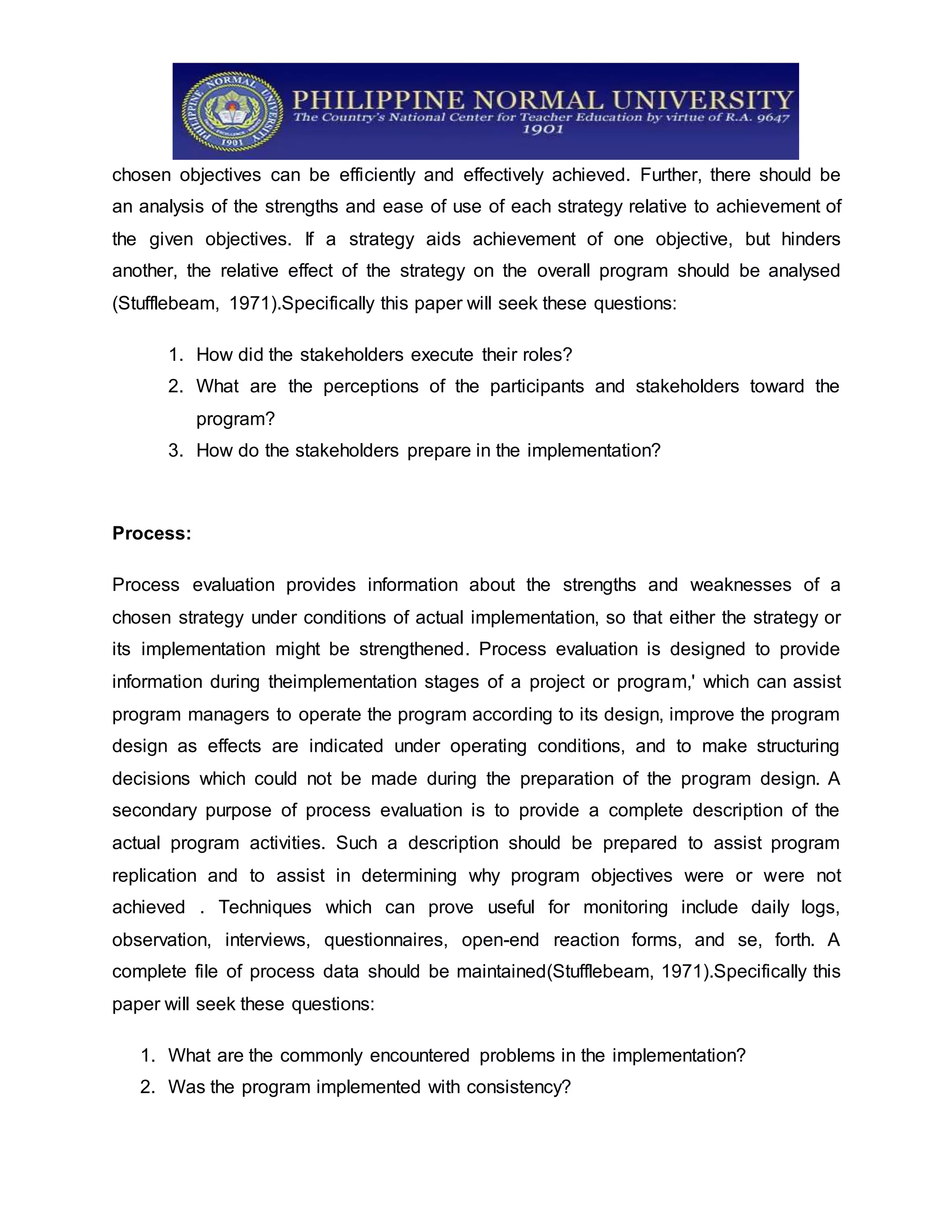chosen objectives can be efficiently and effectively achieved. Further, there should be
an analysis of the strengths and ease of use of each strategy relative to achievement of
the given objectives. If a strategy aids achievement of one objective, but hinders
another, the relative effect of the strategy on the overall program should be analysed
(Stufflebeam, 1971).Specifically this paper will seek these questions:
1. How did the stakeholders execute their roles?
2. What are the perceptions of the participants and stakeholders toward the
program?
3. How do the stakeholders prepare in the implementation?
Process:
Process evaluation provides information about the strengths and weaknesses of a
chosen strategy under conditions of actual implementation, so that either the strategy or
its implementation might be strengthened. Process evaluation is designed to provide
information during theimplementation stages of a project or program,' which can assist
program managers to operate the program according to its design, improve the program
design as effects are indicated under operating conditions, and to make structuring
decisions which could not be made during the preparation of the program design. A
secondary purpose of process evaluation is to provide a complete description of the
actual program activities. Such a description should be prepared to assist program
replication and to assist in determining why program objectives were or were not
achieved . Techniques which can prove useful for monitoring include daily logs,
observation, interviews, questionnaires, open-end reaction forms, and se, forth. A
complete file of process data should be maintained(Stufflebeam, 1971).Specifically this
paper will seek these questions:
1. What are the commonly encountered problems in the implementation?
2. Was the program implemented with consistency?
 