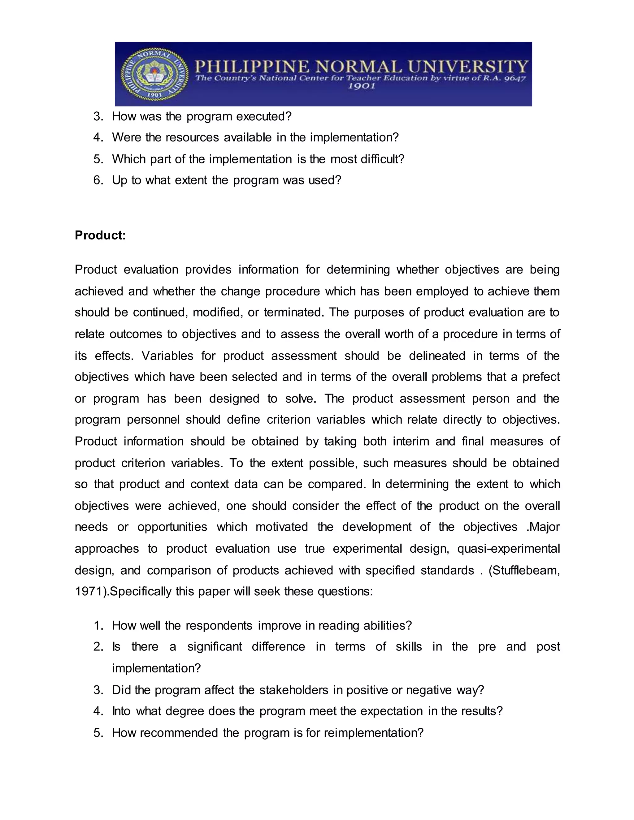 3. How was the program executed?
4. Were the resources available in the implementation?
5. Which part of the implementation is the most difficult?
6. Up to what extent the program was used?
Product:
Product evaluation provides information for determining whether objectives are being
achieved and whether the change procedure which has been employed to achieve them
should be continued, modified, or terminated. The purposes of product evaluation are to
relate outcomes to objectives and to assess the overall worth of a procedure in terms of
its effects. Variables for product assessment should be delineated in terms of the
objectives which have been selected and in terms of the overall problems that a prefect
or program has been designed to solve. The product assessment person and the
program personnel should define criterion variables which relate directly to objectives.
Product information should be obtained by taking both interim and final measures of
product criterion variables. To the extent possible, such measures should be obtained
so that product and context data can be compared. In determining the extent to which
objectives were achieved, one should consider the effect of the product on the overall
needs or opportunities which motivated the development of the objectives .Major
approaches to product evaluation use true experimental design, quasi-experimental
design, and comparison of products achieved with specified standards . (Stufflebeam,
1971).Specifically this paper will seek these questions:
1. How well the respondents improve in reading abilities?
2. Is there a significant difference in terms of skills in the pre and post
implementation?
3. Did the program affect the stakeholders in positive or negative way?
4. Into what degree does the program meet the expectation in the results?
5. How recommended the program is for reimplementation?
 