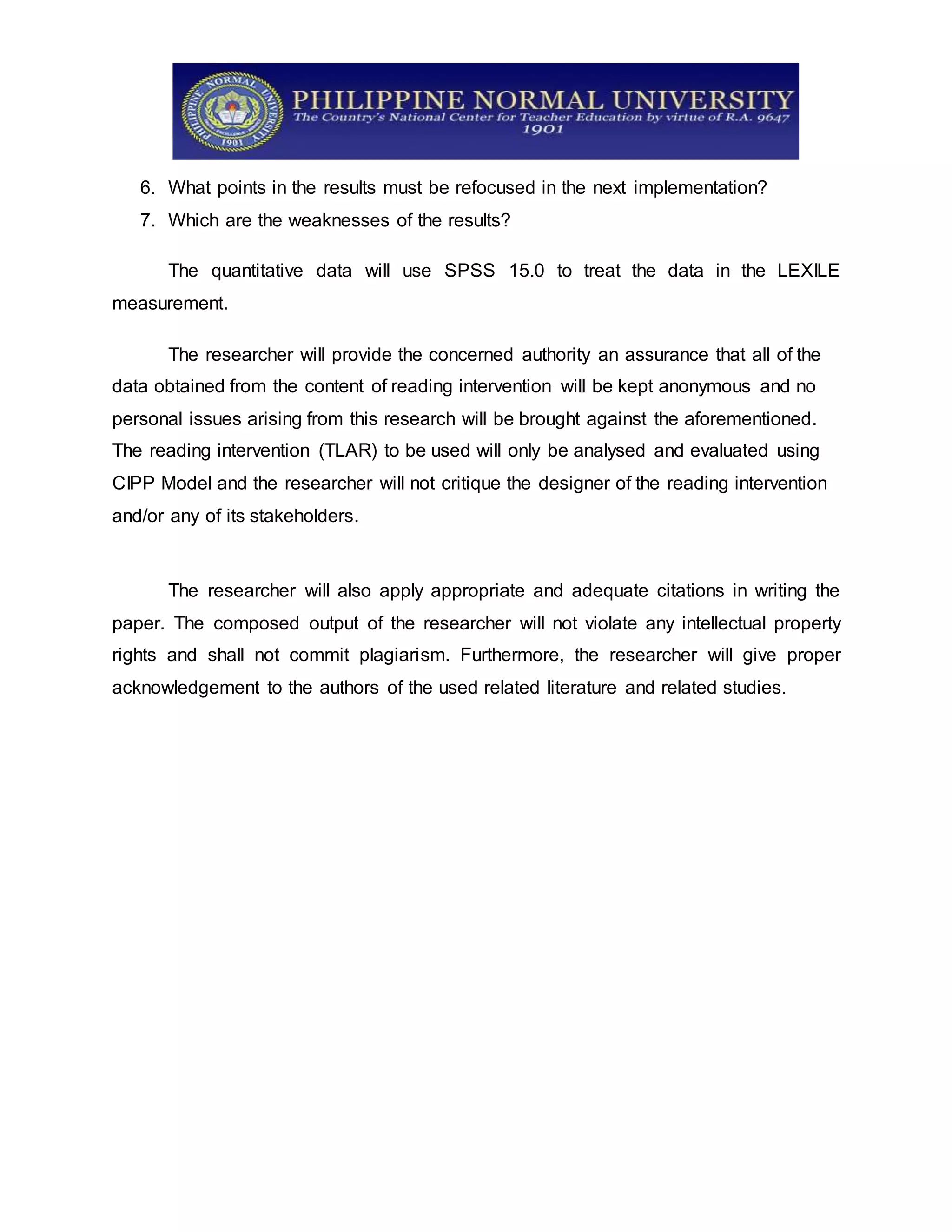6. What points in the results must be refocused in the next implementation?
7. Which are the weaknesses of the results?
The quantitative data will use SPSS 15.0 to treat the data in the LEXILE
measurement.
The researcher will provide the concerned authority an assurance that all of the
data obtained from the content of reading intervention will be kept anonymous and no
personal issues arising from this research will be brought against the aforementioned.
The reading intervention (TLAR) to be used will only be analysed and evaluated using
CIPP Model and the researcher will not critique the designer of the reading intervention
and/or any of its stakeholders.
The researcher will also apply appropriate and adequate citations in writing the
paper. The composed output of the researcher will not violate any intellectual property
rights and shall not commit plagiarism. Furthermore, the researcher will give proper
acknowledgement to the authors of the used related literature and related studies.
 