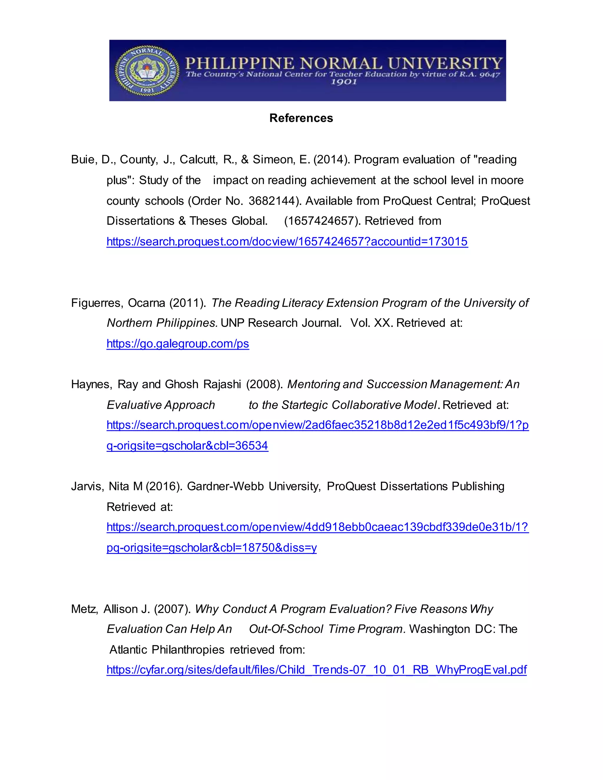 References
Buie, D., County, J., Calcutt, R., & Simeon, E. (2014). Program evaluation of "reading
plus": Study of the impact on reading achievement at the school level in moore
county schools (Order No. 3682144). Available from ProQuest Central; ProQuest
Dissertations & Theses Global. (1657424657). Retrieved from
https://search.proquest.com/docview/1657424657?accountid=173015
Figuerres, Ocarna (2011). The Reading Literacy Extension Program of the University of
Northern Philippines. UNP Research Journal. Vol. XX. Retrieved at:
https://go.galegroup.com/ps
Haynes, Ray and Ghosh Rajashi (2008). Mentoring and Succession Management: An
Evaluative Approach to the Startegic Collaborative Model. Retrieved at:
https://search.proquest.com/openview/2ad6faec35218b8d12e2ed1f5c493bf9/1?p
q-origsite=gscholar&cbl=36534
Jarvis, Nita M (2016). Gardner-Webb University, ProQuest Dissertations Publishing
Retrieved at:
https://search.proquest.com/openview/4dd918ebb0caeac139cbdf339de0e31b/1?
pq-origsite=gscholar&cbl=18750&diss=y
Metz, Allison J. (2007). Why Conduct A Program Evaluation? Five Reasons Why
Evaluation Can Help An Out-Of-School Time Program. Washington DC: The
Atlantic Philanthropies retrieved from:
https://cyfar.org/sites/default/files/Child_Trends-07_10_01_RB_WhyProgEval.pdf
 