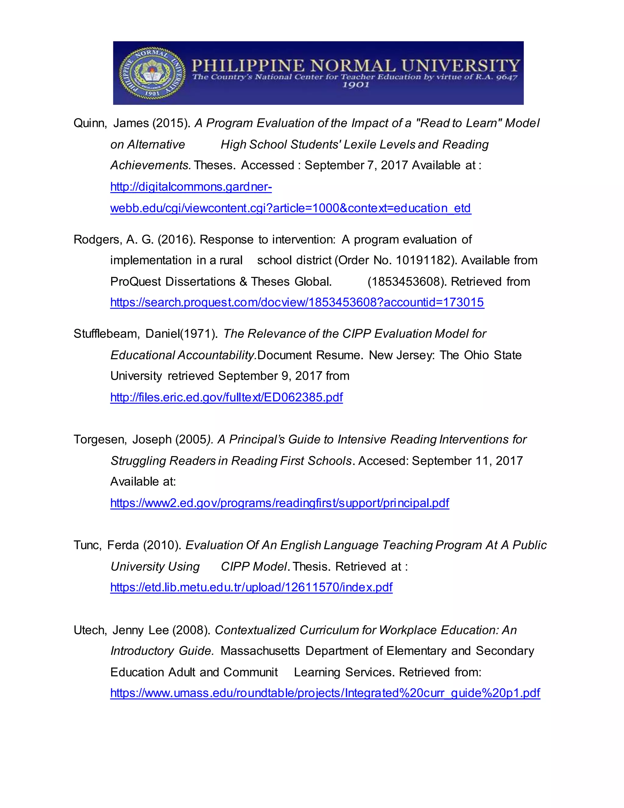 Quinn, James (2015). A Program Evaluation of the Impact of a "Read to Learn" Model
on Alternative High School Students' Lexile Levels and Reading
Achievements. Theses. Accessed : September 7, 2017 Available at :
http://digitalcommons.gardner-
webb.edu/cgi/viewcontent.cgi?article=1000&context=education_etd
Rodgers, A. G. (2016). Response to intervention: A program evaluation of
implementation in a rural school district (Order No. 10191182). Available from
ProQuest Dissertations & Theses Global. (1853453608). Retrieved from
https://search.proquest.com/docview/1853453608?accountid=173015
Stufflebeam, Daniel(1971). The Relevance of the CIPP Evaluation Model for
Educational Accountability.Document Resume. New Jersey: The Ohio State
University retrieved September 9, 2017 from
http://files.eric.ed.gov/fulltext/ED062385.pdf
Torgesen, Joseph (2005). A Principal’s Guide to Intensive Reading Interventions for
Struggling Readers in Reading First Schools. Accesed: September 11, 2017
Available at:
https://www2.ed.gov/programs/readingfirst/support/principal.pdf
Tunc, Ferda (2010). Evaluation Of An English Language Teaching Program At A Public
University Using CIPP Model. Thesis. Retrieved at :
https://etd.lib.metu.edu.tr/upload/12611570/index.pdf
Utech, Jenny Lee (2008). Contextualized Curriculum for Workplace Education: An
Introductory Guide. Massachusetts Department of Elementary and Secondary
Education Adult and Communit Learning Services. Retrieved from:
https://www.umass.edu/roundtable/projects/Integrated%20curr_guide%20p1.pdf
 