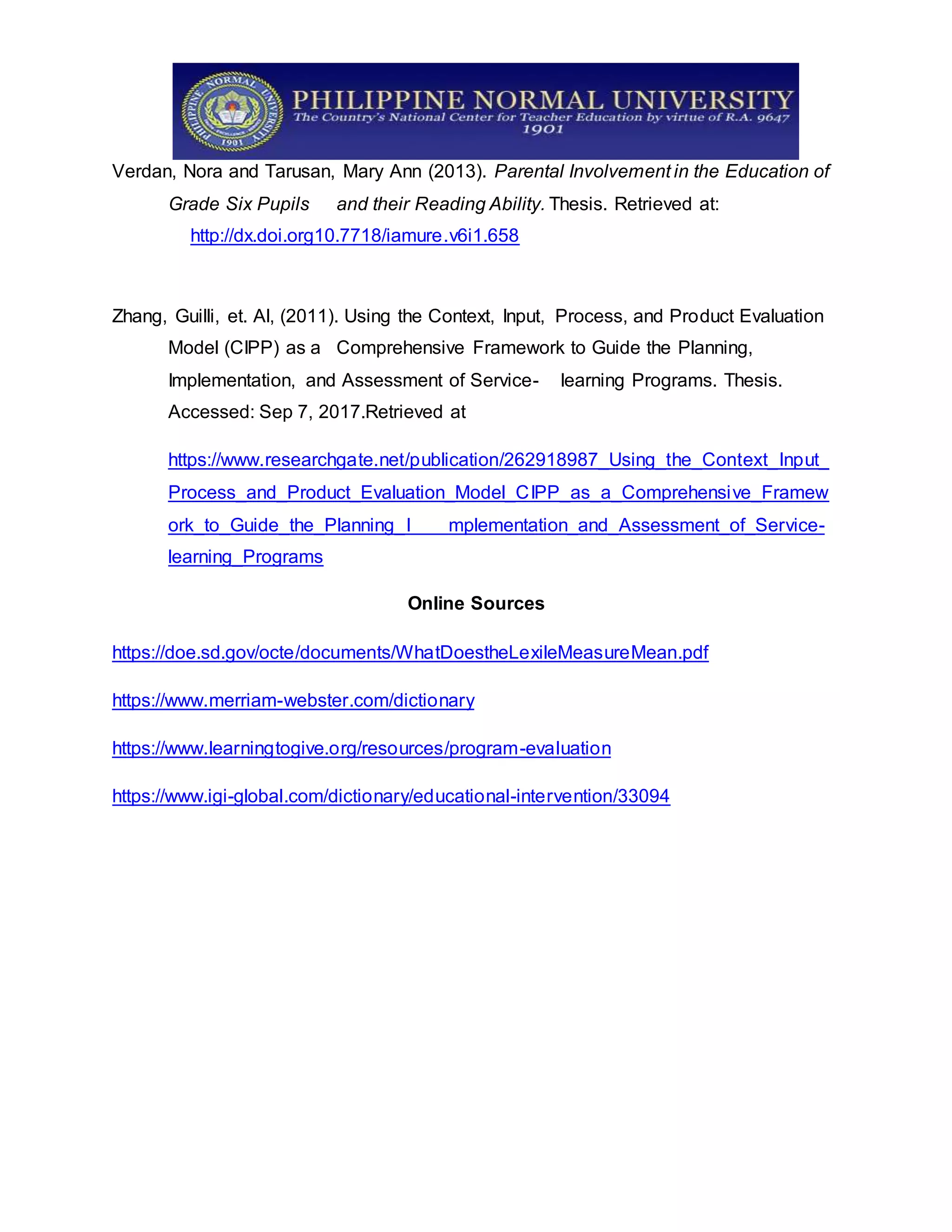 Verdan, Nora and Tarusan, Mary Ann (2013). Parental Involvement in the Education of
Grade Six Pupils and their Reading Ability. Thesis. Retrieved at:
http://dx.doi.org10.7718/iamure.v6i1.658
Zhang, Guilli, et. Al, (2011). Using the Context, Input, Process, and Product Evaluation
Model (CIPP) as a Comprehensive Framework to Guide the Planning,
Implementation, and Assessment of Service- learning Programs. Thesis.
Accessed: Sep 7, 2017.Retrieved at
https://www.researchgate.net/publication/262918987_Using_the_Context_Input_
Process_and_Product_Evaluation_Model_CIPP_as_a_Comprehensive_Framew
ork_to_Guide_the_Planning_I mplementation_and_Assessment_of_Service-
learning_Programs
Online Sources
https://doe.sd.gov/octe/documents/WhatDoestheLexileMeasureMean.pdf
https://www.merriam-webster.com/dictionary
https://www.learningtogive.org/resources/program-evaluation
https://www.igi-global.com/dictionary/educational-intervention/33094
 
