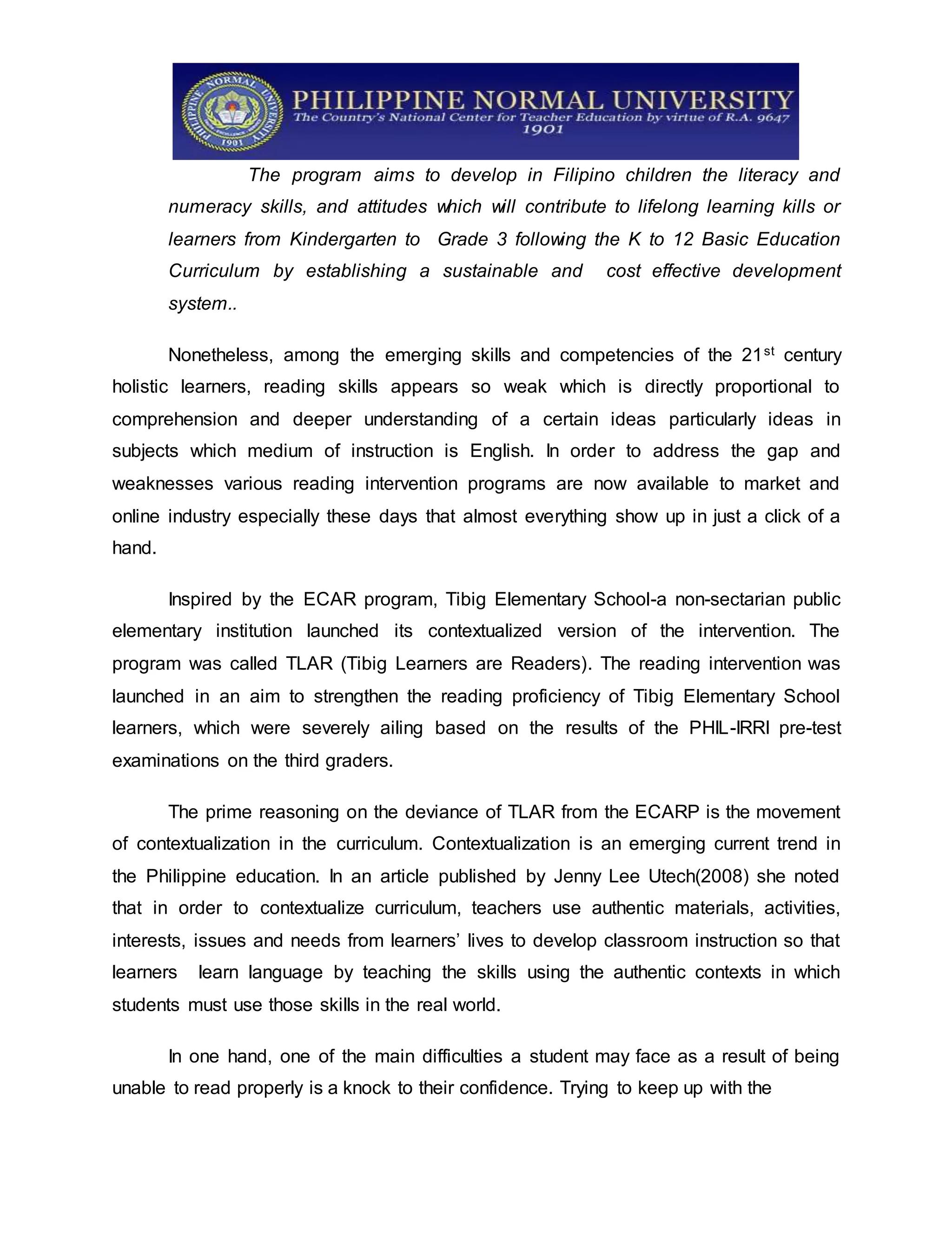 The program aims to develop in Filipino children the literacy and
numeracy skills, and attitudes which will contribute to lifelong learning kills or
learners from Kindergarten to Grade 3 following the K to 12 Basic Education
Curriculum by establishing a sustainable and cost effective development
system..
Nonetheless, among the emerging skills and competencies of the 21st century
holistic learners, reading skills appears so weak which is directly proportional to
comprehension and deeper understanding of a certain ideas particularly ideas in
subjects which medium of instruction is English. In order to address the gap and
weaknesses various reading intervention programs are now available to market and
online industry especially these days that almost everything show up in just a click of a
hand.
Inspired by the ECAR program, Tibig Elementary School-a non-sectarian public
elementary institution launched its contextualized version of the intervention. The
program was called TLAR (Tibig Learners are Readers). The reading intervention was
launched in an aim to strengthen the reading proficiency of Tibig Elementary School
learners, which were severely ailing based on the results of the PHIL-IRRI pre-test
examinations on the third graders.
The prime reasoning on the deviance of TLAR from the ECARP is the movement
of contextualization in the curriculum. Contextualization is an emerging current trend in
the Philippine education. In an article published by Jenny Lee Utech(2008) she noted
that in order to contextualize curriculum, teachers use authentic materials, activities,
interests, issues and needs from learners’ lives to develop classroom instruction so that
learners learn language by teaching the skills using the authentic contexts in which
students must use those skills in the real world.
In one hand, one of the main difficulties a student may face as a result of being
unable to read properly is a knock to their confidence. Trying to keep up with the
 