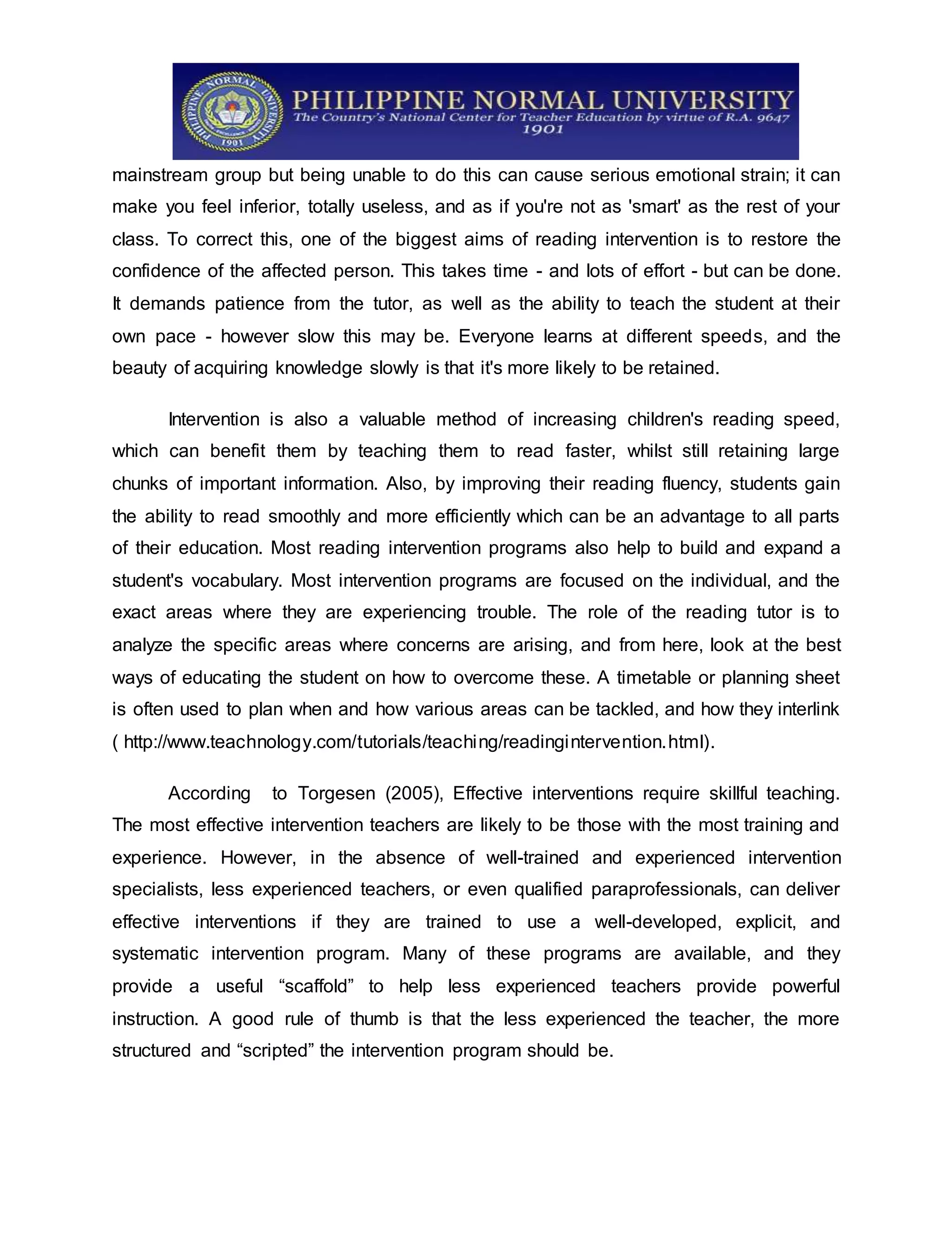 mainstream group but being unable to do this can cause serious emotional strain; it can
make you feel inferior, totally useless, and as if you're not as 'smart' as the rest of your
class. To correct this, one of the biggest aims of reading intervention is to restore the
confidence of the affected person. This takes time - and lots of effort - but can be done.
It demands patience from the tutor, as well as the ability to teach the student at their
own pace - however slow this may be. Everyone learns at different speeds, and the
beauty of acquiring knowledge slowly is that it's more likely to be retained.
Intervention is also a valuable method of increasing children's reading speed,
which can benefit them by teaching them to read faster, whilst still retaining large
chunks of important information. Also, by improving their reading fluency, students gain
the ability to read smoothly and more efficiently which can be an advantage to all parts
of their education. Most reading intervention programs also help to build and expand a
student's vocabulary. Most intervention programs are focused on the individual, and the
exact areas where they are experiencing trouble. The role of the reading tutor is to
analyze the specific areas where concerns are arising, and from here, look at the best
ways of educating the student on how to overcome these. A timetable or planning sheet
is often used to plan when and how various areas can be tackled, and how they interlink
( http://www.teachnology.com/tutorials/teaching/readingintervention.html).
According to Torgesen (2005), Effective interventions require skillful teaching.
The most effective intervention teachers are likely to be those with the most training and
experience. However, in the absence of well-trained and experienced intervention
specialists, less experienced teachers, or even qualified paraprofessionals, can deliver
effective interventions if they are trained to use a well-developed, explicit, and
systematic intervention program. Many of these programs are available, and they
provide a useful “scaffold” to help less experienced teachers provide powerful
instruction. A good rule of thumb is that the less experienced the teacher, the more
structured and “scripted” the intervention program should be.
 