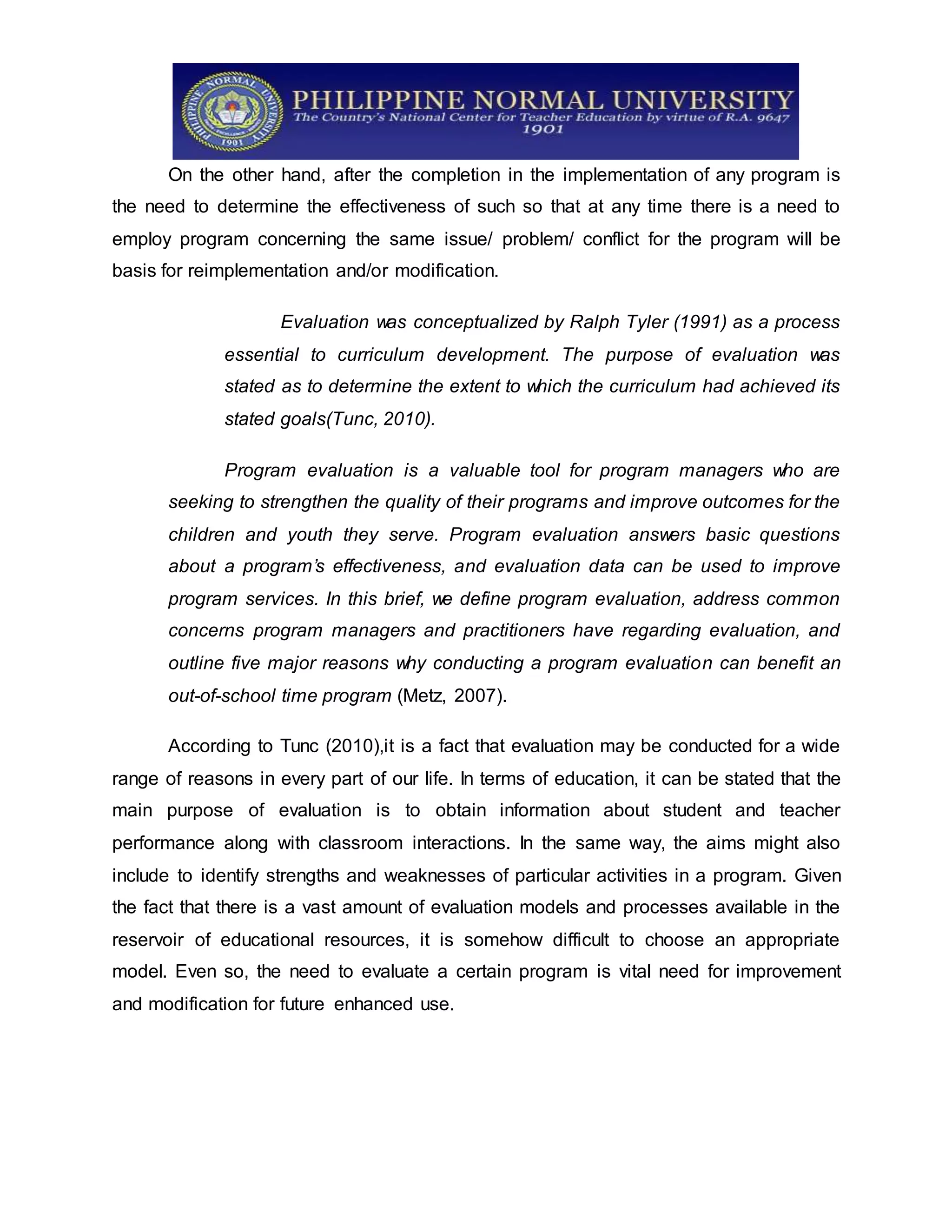 On the other hand, after the completion in the implementation of any program is
the need to determine the effectiveness of such so that at any time there is a need to
employ program concerning the same issue/ problem/ conflict for the program will be
basis for reimplementation and/or modification.
Evaluation was conceptualized by Ralph Tyler (1991) as a process
essential to curriculum development. The purpose of evaluation was
stated as to determine the extent to which the curriculum had achieved its
stated goals(Tunc, 2010).
Program evaluation is a valuable tool for program managers who are
seeking to strengthen the quality of their programs and improve outcomes for the
children and youth they serve. Program evaluation answers basic questions
about a program’s effectiveness, and evaluation data can be used to improve
program services. In this brief, we define program evaluation, address common
concerns program managers and practitioners have regarding evaluation, and
outline five major reasons why conducting a program evaluation can benefit an
out-of-school time program (Metz, 2007).
According to Tunc (2010),it is a fact that evaluation may be conducted for a wide
range of reasons in every part of our life. In terms of education, it can be stated that the
main purpose of evaluation is to obtain information about student and teacher
performance along with classroom interactions. In the same way, the aims might also
include to identify strengths and weaknesses of particular activities in a program. Given
the fact that there is a vast amount of evaluation models and processes available in the
reservoir of educational resources, it is somehow difficult to choose an appropriate
model. Even so, the need to evaluate a certain program is vital need for improvement
and modification for future enhanced use.
 