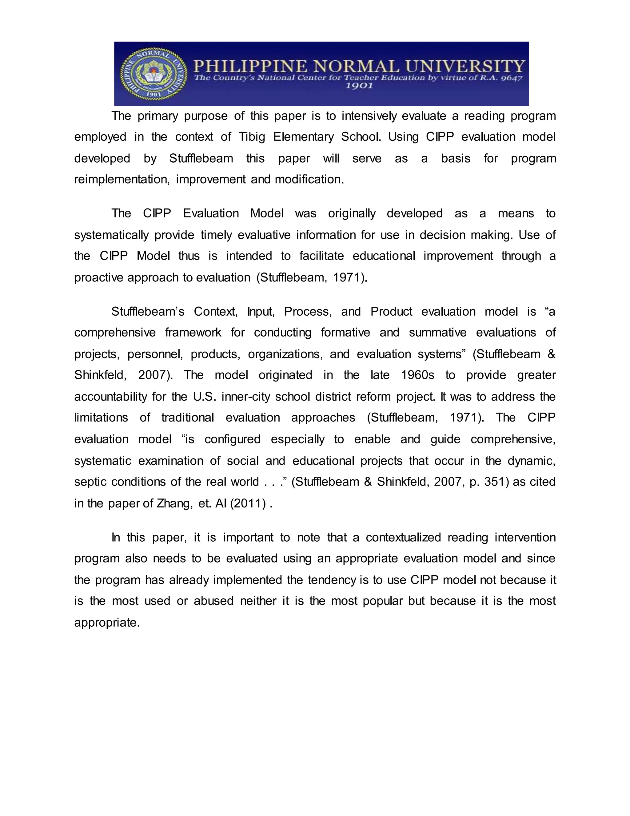 The primary purpose of this paper is to intensively evaluate a reading program
employed in the context of Tibig Elementary School. Using CIPP evaluation model
developed by Stufflebeam this paper will serve as a basis for program
reimplementation, improvement and modification.
The CIPP Evaluation Model was originally developed as a means to
systematically provide timely evaluative information for use in decision making. Use of
the CIPP Model thus is intended to facilitate educational improvement through a
proactive approach to evaluation (Stufflebeam, 1971).
Stufflebeam’s Context, Input, Process, and Product evaluation model is “a
comprehensive framework for conducting formative and summative evaluations of
projects, personnel, products, organizations, and evaluation systems” (Stufflebeam &
Shinkfeld, 2007). The model originated in the late 1960s to provide greater
accountability for the U.S. inner-city school district reform project. It was to address the
limitations of traditional evaluation approaches (Stufflebeam, 1971). The CIPP
evaluation model “is configured especially to enable and guide comprehensive,
systematic examination of social and educational projects that occur in the dynamic,
septic conditions of the real world . . .” (Stufflebeam & Shinkfeld, 2007, p. 351) as cited
in the paper of Zhang, et. Al (2011) .
In this paper, it is important to note that a contextualized reading intervention
program also needs to be evaluated using an appropriate evaluation model and since
the program has already implemented the tendency is to use CIPP model not because it
is the most used or abused neither it is the most popular but because it is the most
appropriate.
 