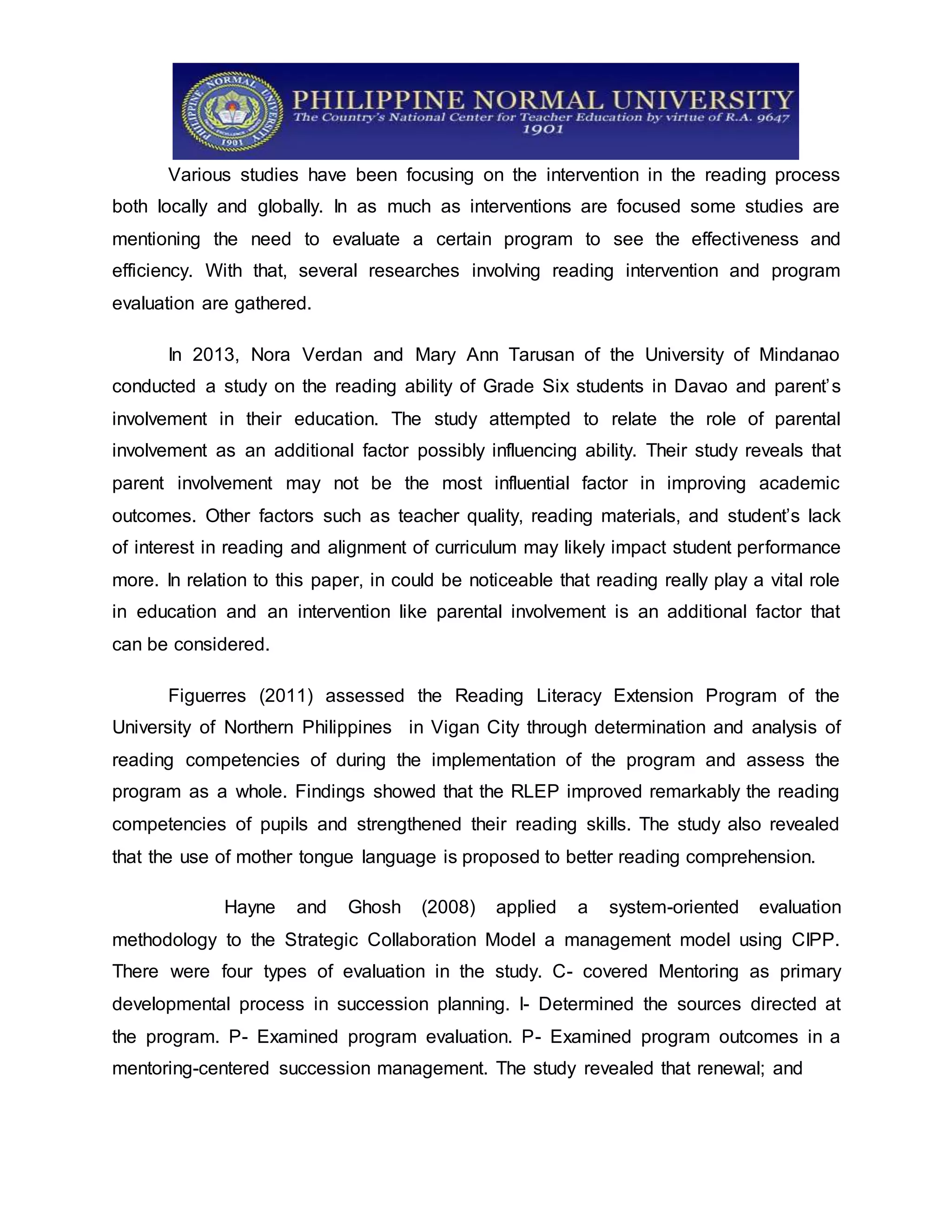 Various studies have been focusing on the intervention in the reading process
both locally and globally. In as much as interventions are focused some studies are
mentioning the need to evaluate a certain program to see the effectiveness and
efficiency. With that, several researches involving reading intervention and program
evaluation are gathered.
In 2013, Nora Verdan and Mary Ann Tarusan of the University of Mindanao
conducted a study on the reading ability of Grade Six students in Davao and parent’s
involvement in their education. The study attempted to relate the role of parental
involvement as an additional factor possibly influencing ability. Their study reveals that
parent involvement may not be the most influential factor in improving academic
outcomes. Other factors such as teacher quality, reading materials, and student’s lack
of interest in reading and alignment of curriculum may likely impact student performance
more. In relation to this paper, in could be noticeable that reading really play a vital role
in education and an intervention like parental involvement is an additional factor that
can be considered.
Figuerres (2011) assessed the Reading Literacy Extension Program of the
University of Northern Philippines in Vigan City through determination and analysis of
reading competencies of during the implementation of the program and assess the
program as a whole. Findings showed that the RLEP improved remarkably the reading
competencies of pupils and strengthened their reading skills. The study also revealed
that the use of mother tongue language is proposed to better reading comprehension.
Hayne and Ghosh (2008) applied a system-oriented evaluation
methodology to the Strategic Collaboration Model a management model using CIPP.
There were four types of evaluation in the study. C- covered Mentoring as primary
developmental process in succession planning. I- Determined the sources directed at
the program. P- Examined program evaluation. P- Examined program outcomes in a
mentoring-centered succession management. The study revealed that renewal; and
 