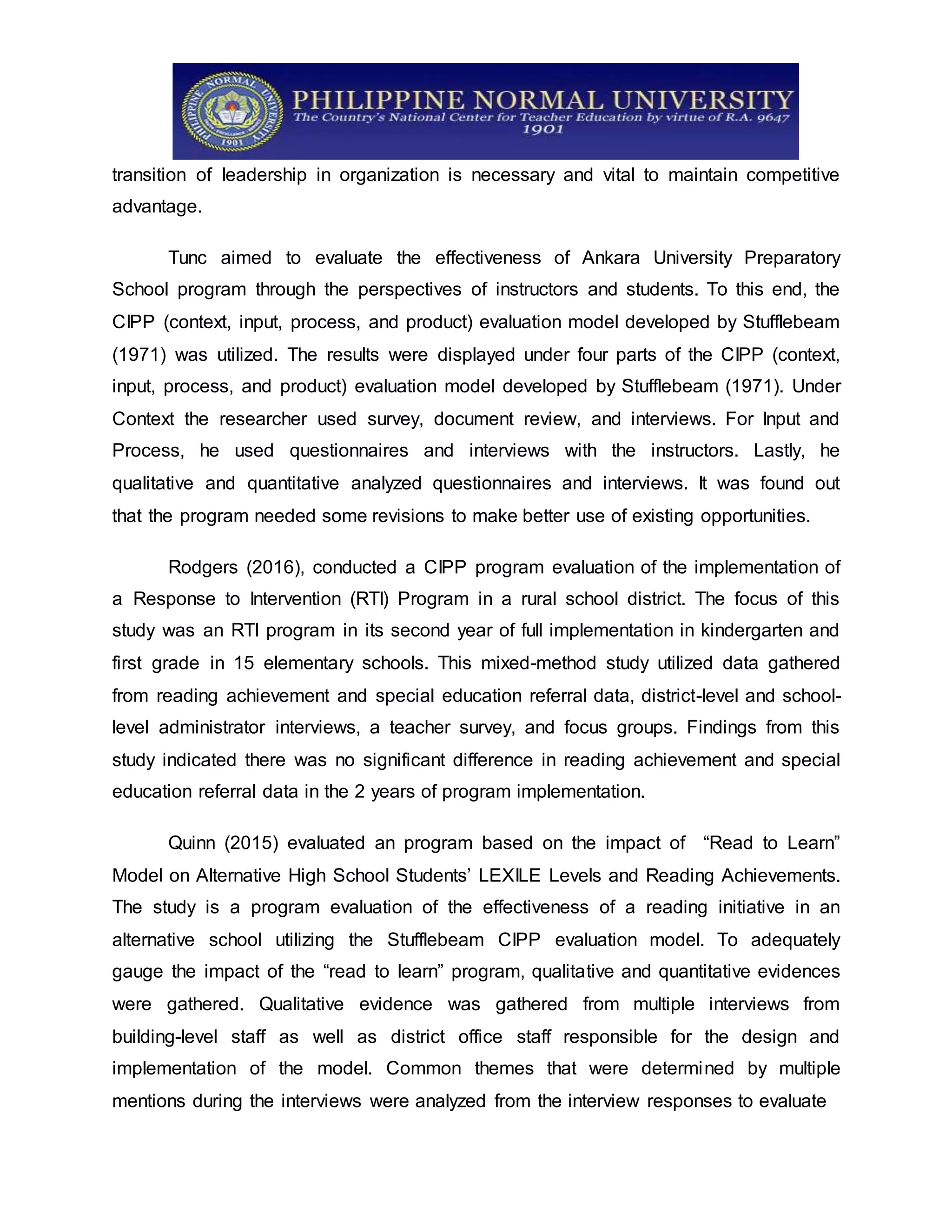 transition of leadership in organization is necessary and vital to maintain competitive
advantage.
Tunc aimed to evaluate the effectiveness of Ankara University Preparatory
School program through the perspectives of instructors and students. To this end, the
CIPP (context, input, process, and product) evaluation model developed by Stufflebeam
(1971) was utilized. The results were displayed under four parts of the CIPP (context,
input, process, and product) evaluation model developed by Stufflebeam (1971). Under
Context the researcher used survey, document review, and interviews. For Input and
Process, he used questionnaires and interviews with the instructors. Lastly, he
qualitative and quantitative analyzed questionnaires and interviews. It was found out
that the program needed some revisions to make better use of existing opportunities.
Rodgers (2016), conducted a CIPP program evaluation of the implementation of
a Response to Intervention (RTI) Program in a rural school district. The focus of this
study was an RTI program in its second year of full implementation in kindergarten and
first grade in 15 elementary schools. This mixed-method study utilized data gathered
from reading achievement and special education referral data, district-level and school-
level administrator interviews, a teacher survey, and focus groups. Findings from this
study indicated there was no significant difference in reading achievement and special
education referral data in the 2 years of program implementation.
Quinn (2015) evaluated an program based on the impact of “Read to Learn”
Model on Alternative High School Students’ LEXILE Levels and Reading Achievements.
The study is a program evaluation of the effectiveness of a reading initiative in an
alternative school utilizing the Stufflebeam CIPP evaluation model. To adequately
gauge the impact of the “read to learn” program, qualitative and quantitative evidences
were gathered. Qualitative evidence was gathered from multiple interviews from
building-level staff as well as district office staff responsible for the design and
implementation of the model. Common themes that were determined by multiple
mentions during the interviews were analyzed from the interview responses to evaluate
 