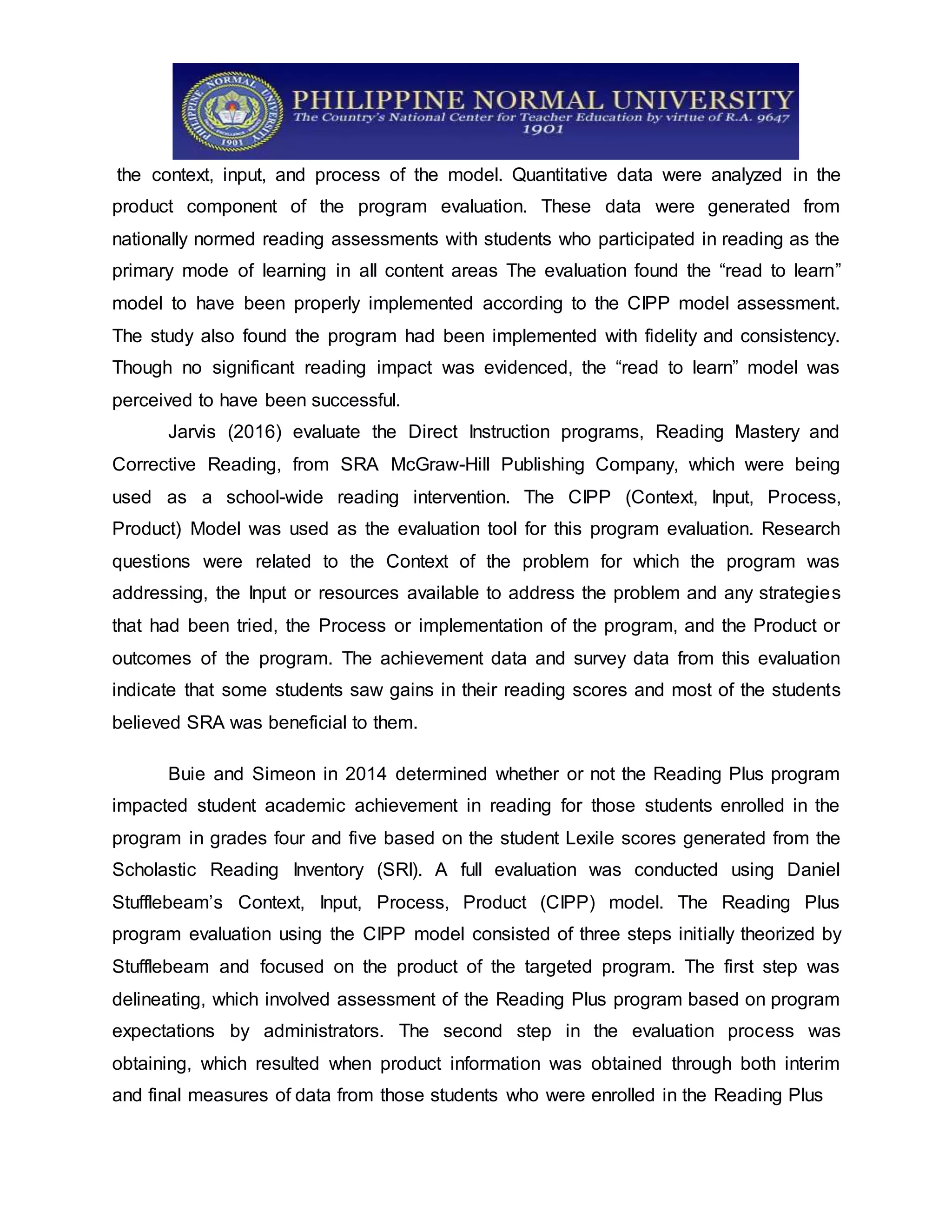 the context, input, and process of the model. Quantitative data were analyzed in the
product component of the program evaluation. These data were generated from
nationally normed reading assessments with students who participated in reading as the
primary mode of learning in all content areas The evaluation found the “read to learn”
model to have been properly implemented according to the CIPP model assessment.
The study also found the program had been implemented with fidelity and consistency.
Though no significant reading impact was evidenced, the “read to learn” model was
perceived to have been successful.
Jarvis (2016) evaluate the Direct Instruction programs, Reading Mastery and
Corrective Reading, from SRA McGraw-Hill Publishing Company, which were being
used as a school-wide reading intervention. The CIPP (Context, Input, Process,
Product) Model was used as the evaluation tool for this program evaluation. Research
questions were related to the Context of the problem for which the program was
addressing, the Input or resources available to address the problem and any strategies
that had been tried, the Process or implementation of the program, and the Product or
outcomes of the program. The achievement data and survey data from this evaluation
indicate that some students saw gains in their reading scores and most of the students
believed SRA was beneficial to them.
Buie and Simeon in 2014 determined whether or not the Reading Plus program
impacted student academic achievement in reading for those students enrolled in the
program in grades four and five based on the student Lexile scores generated from the
Scholastic Reading Inventory (SRI). A full evaluation was conducted using Daniel
Stufflebeam’s Context, Input, Process, Product (CIPP) model. The Reading Plus
program evaluation using the CIPP model consisted of three steps initially theorized by
Stufflebeam and focused on the product of the targeted program. The first step was
delineating, which involved assessment of the Reading Plus program based on program
expectations by administrators. The second step in the evaluation process was
obtaining, which resulted when product information was obtained through both interim
and final measures of data from those students who were enrolled in the Reading Plus
 
