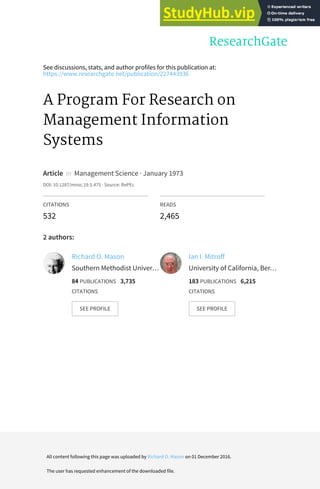 See discussions, stats, and author profiles for this publication at:
https://www.researchgate.net/publication/227443936
A Program For Research on
Management Information
Systems
Article in Management Science · January 1973
DOI: 10.1287/mnsc.19.5.475 · Source: RePEc
CITATIONS
532
READS
2,465
2 authors:
Richard O. Mason
Southern Methodist Univer…
84 PUBLICATIONS 3,735
CITATIONS
SEE PROFILE
Ian I. Mitroff
University of California, Ber…
183 PUBLICATIONS 6,215
CITATIONS
SEE PROFILE
All content following this page was uploaded by Richard O. Mason on 01 December 2016.
The user has requested enhancement of the downloaded file.
 