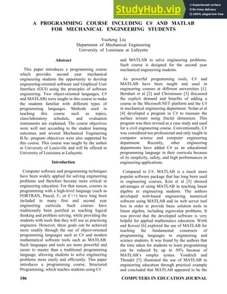 106 COMPUTERS IN EDUCATION JOURNAL
A PROGRAMMING COURSE INCLUDING C# AND MATLAB
FOR MECHANICAL ENGINEERING STUDENTS
Yucheng Liu
Department of Mechanical Engineering
University of Louisiana at Lafayette
Abstract
This paper introduces a programming course
which provides second year mechanical
engineering students the opportunity to develop
engineering-oriented software and Graphical User
Interface (GUI) using the principles of software
engineering. Two object-oriented languages, C#
and MATLAB) were taught in this course to make
the students familiar with different types of
programming languages. Methods used in
teaching this course such as topics,
class/laboratory schedule, and evaluation
instruments are explained. The course objectives
were well met according to the student learning
outcomes and several Mechanical Engineering
B.Sc. program objectives were also supported by
this course. This course was taught by the author
at University of Louisville and will be offered in
University of Louisiana at Lafayette.
Introduction
Computer software and programming techniques
have been widely applied for solving engineering
problems and therefore become more critical in
engineering education. For that reason, courses in
programming with a high-level language (such as
FORTRAN, Pascal, C, or C++) have long been
included in many first and second year
engineering curricula. Such courses have
traditionally been justified as teaching logical
thinking and problem solving, while providing the
students with tools that they will use as practicing
engineers. However, these goals can be achieved
more readily through the use of object-oriented
programming languages such as C# and modern
mathematical software tools such as MATLAB.
Such languages and tools are more powerful and
easier to master than a traditional programming
language, allowing students to solve engineering
problems more easily and efficiently. This paper
introduces a programming course, Structured
Programming, which teaches students using C#
and MATLAB to solve engineering problems.
Such course is designed for the second year
mechanical engineering students.
As powerful programming tools, C# and
MATLAB have been taught and used in
engineering courses at different universities [1].
Bernhart et al [2] and Christensen [3] discussed
the explicit demand and benefits of adding a
course in the Microsoft.NET platform and the C#
in mechanical engineering department. Nolan et al
[4] developed a program in C# to measure the
surface texture using fractal dimension. This
program was then revised as a case study and used
for a civil engineering course. Conventionally, C#
was considered too professional and only taught in
computer science and computer engineering
department. Recently, other engineering
departments have added C# as an educational
programming language in their curricula because
of its simplicity, safety, and high performances in
engineering applications.
Compared to C#, MATLAB is a much more
popular software package that has long been used
in engineering courses. Kim et al [5] showed
advantages of using MATLAB in teaching linear
algebra to engineering students. The authors
developed web-based engineering numerical
software using MATLAB and its web server tool
box in order to provide basic solution tools in
linear algebra, including eigenvalue problems. It
was proved that the developed software is very
helpful for applied mathematics education. Wirth
and Kovesi [6] explored the use of MATLAB for
teaching the fundamental constructs of
programming languages to engineering and
science students. It was found by the authors that
the time taken for students to learn programming
can be reduced by up to 50% because of
MATLAB’s simpler syntax. Vondrich and
Thondel [7] illustrated the use of MATLAB in
engineering education through practical example
and concluded that MATLAB appeared to be the
 