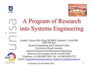 A Program of Research
 into Systems Engineering
 Joseph E. Kasser DSc CEng CM MIEE, Stephen C. Cook PhD
                           FIEE FIEAust
           Systems Engineering and Evaluation Centre
                   University of South Australia
         School of Electrical and Information Engineering
          Mawson Lakes Campus, South Australia 5095
   Telephone: +61 (08) 8302 3941, Fax: +61 (08) 8302 4723
Emails: Joseph.Kasser@unisa.edu.au, Stephen.Cook@unisa.edu.au
         © University of South Australia, 2003                  1
 