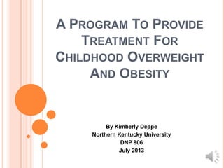 A PROGRAM TO PROVIDE
TREATMENT FOR
CHILDHOOD OVERWEIGHT
AND OBESITY
By Kimberly Deppe
Northern Kentucky University
DNP 806
July 2013
 