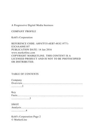 A Progressive Digital Media business
COMPANY PROFILE
Kohl's Corporation
REFERENCE CODE: A8F67F35-6EB7-483C-9771-
E3C4AA08E107
PUBLICATION DATE: 14 Jan 2016
www.marketline.com
COPYRIGHT MARKETLINE. THIS CONTENT IS A
LICENSED PRODUCT AND IS NOT TO BE PHOTOCOPIED
OR DISTRIBUTED.
TABLE OF CONTENTS
Company
Overview................................................................................
..............3
Key
Facts.................................................................................... ...
........................3
SWOT
Analysis..................................................................................
...................4
Kohl's Corporation Page 2
© MarketLine
 