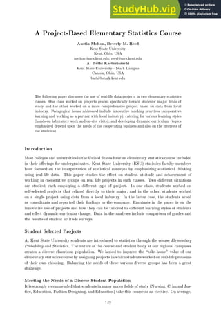 A Project-Based Elementary Statistics Course
Austin Melton, Beverly M. Reed
Kent State University
Kent, Ohio, USA
melton@mcs.kent.edu; reed@mcs.kent.edu
A. Bathi Kasturiarachi
Kent State University - Stark Campus
Canton, Ohio, USA
bathi@stark.kent.edu
The following paper discusses the use of real-life data projects in two elementary statistics
classes. One class worked on projects geared speci cally toward students' major elds of
study and the other worked on a more comprehensive project based on data from local
industry. Pedagogical issues addressed include innovative teaching practices (cooperative
learning and working as a partner with local industry); catering for various learning styles
(hands-on laboratory work and on-site visits); and developing dynamic curriculum (topics
emphasized depend upon the needs of the cooperating business and also on the interests of
the students).
Introduction
Most colleges and universities in the United States have an elementary statistics course included
in their o erings for undergraduates. Kent State University (KSU) statistics faculty members
have focused on the interpretation of statistical concepts by emphasizing statistical thinking
using real-life data. This paper studies the e ect on student attitude and achievement of
working in cooperative groups on real life projects in such classes. Two di erent situations
are studied; each employing a di erent type of project. In one class, students worked on
self-selected projects that related directly to their major, and in the other, students worked
on a single project using data from a local industry. In the latter case, the students acted
as consultants and reported their ndings to the company. Emphasis in the paper is on the
innovative use of projects and how they can be tailored to di erent learning styles of students
and e ect dynamic curricular change. Data in the analyses include comparison of grades and
the results of student attitude surveys.
Student Selected Projects
At Kent State University students are introduced to statistics through the course Elementary
Probability and Statistics. The nature of the course and student body at our regional campuses
creates a diverse classroom population. We hoped to improve the take-home" value of our
elementary statistics course by assigning projects in which students worked on real-life problems
of their own choosing. Balancing the needs of these various diverse groups has been a great
challenge.
Meeting the Needs of a Diverse Student Population
It is strongly recommended that students in many major elds of study (Nursing, Criminal Jus-
tice, Education, Fashion Designing, and Education) take this course as an elective. On average,
142
 