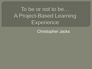 To be or not to be…A Project-Based Learning Experience Christopher Jacks 