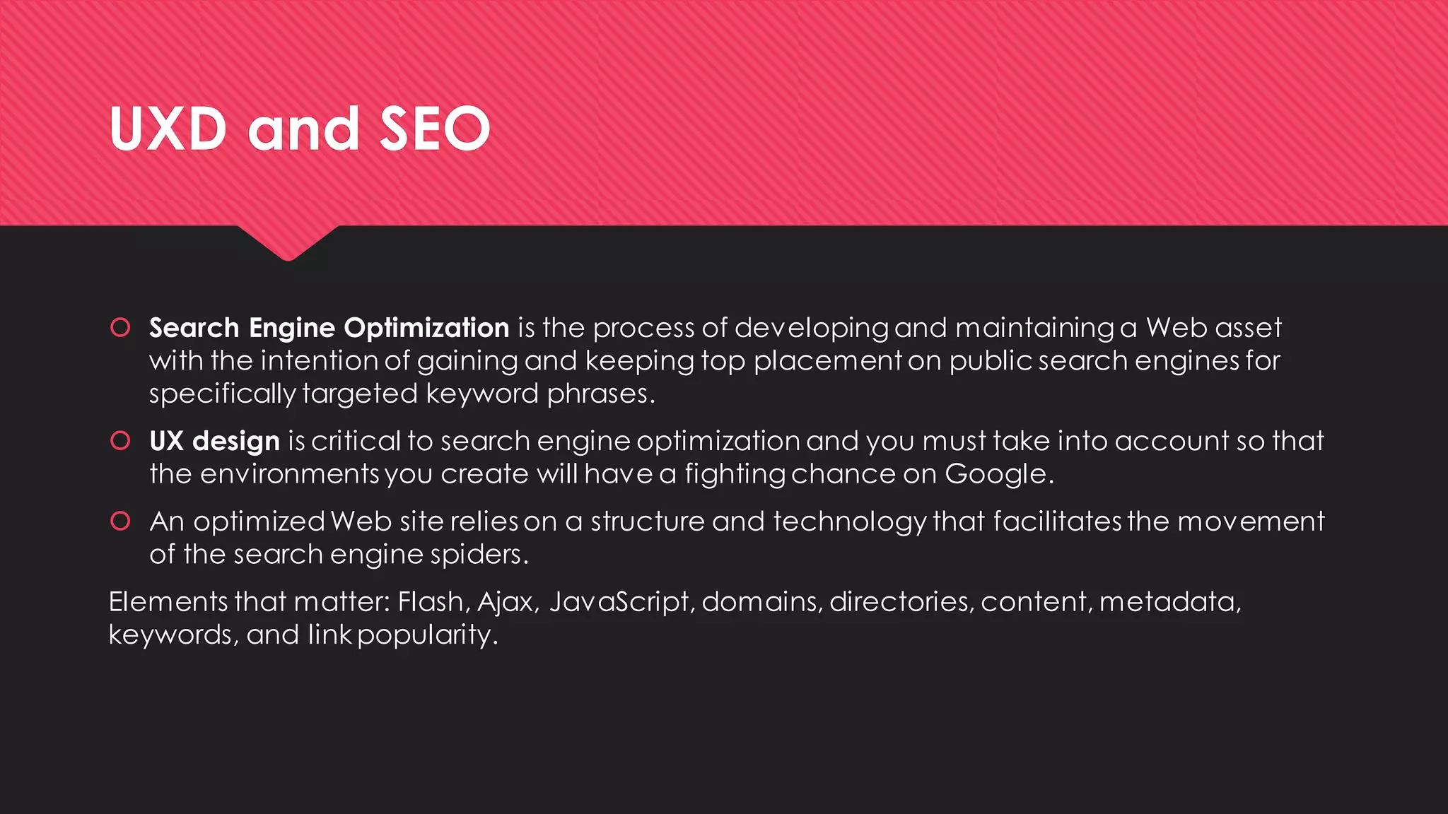 UXD and SEO 
Search Engine Optimizationis the process of developing and maintaining a Web asset with the intention of gaining and keeping top placement on public search engines for specifically targeted keyword phrases. 
UX design is critical to search engine optimization and you must take into account so that the environments you create will have a fighting chance on Google. 
An optimized Web site relies on a structure and technology that facilitates the movement of the search engine spiders. 
Elements that matter: Flash, Ajax, JavaScript, domains, directories, content, metadata, keywords, and link popularity.  