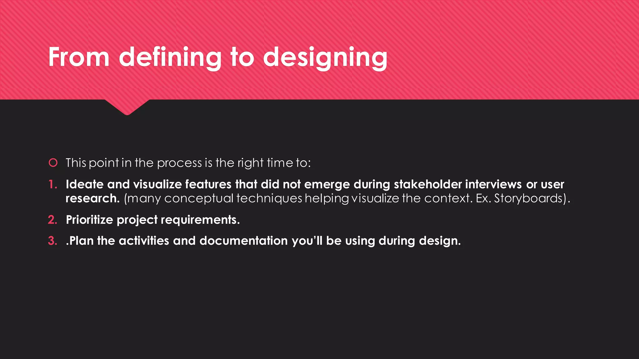 From defining to designing 
This point in the process is the right time to: 
1.Ideate and visualize features that did not emerge during stakeholder interviews or user research.(many conceptual techniques helping visualize the context. Ex. Storyboards). 
2.Prioritize project requirements. 
3..Plan the activities and documentation you’ll be using during design.  
