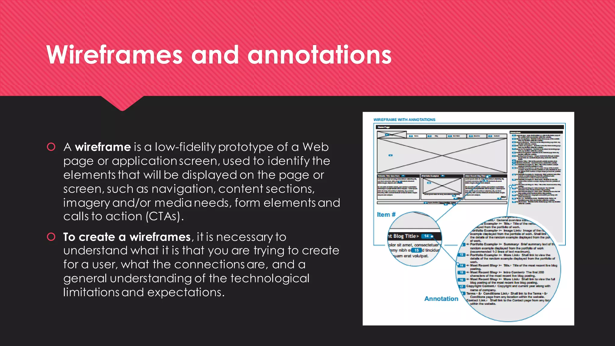 Wireframes and annotations 
A wireframe is a low-fidelity prototype of a Web page or application screen, used to identify the elements that will be displayed on the page or screen, such as navigation, content sections, imagery and/or media needs, form elements and calls to action (CTAs). 
To create a wireframes, it is necessary to understand what it is that you are trying to create for a user, what the connections are, and a general understanding of the technological limitations and expectations.  