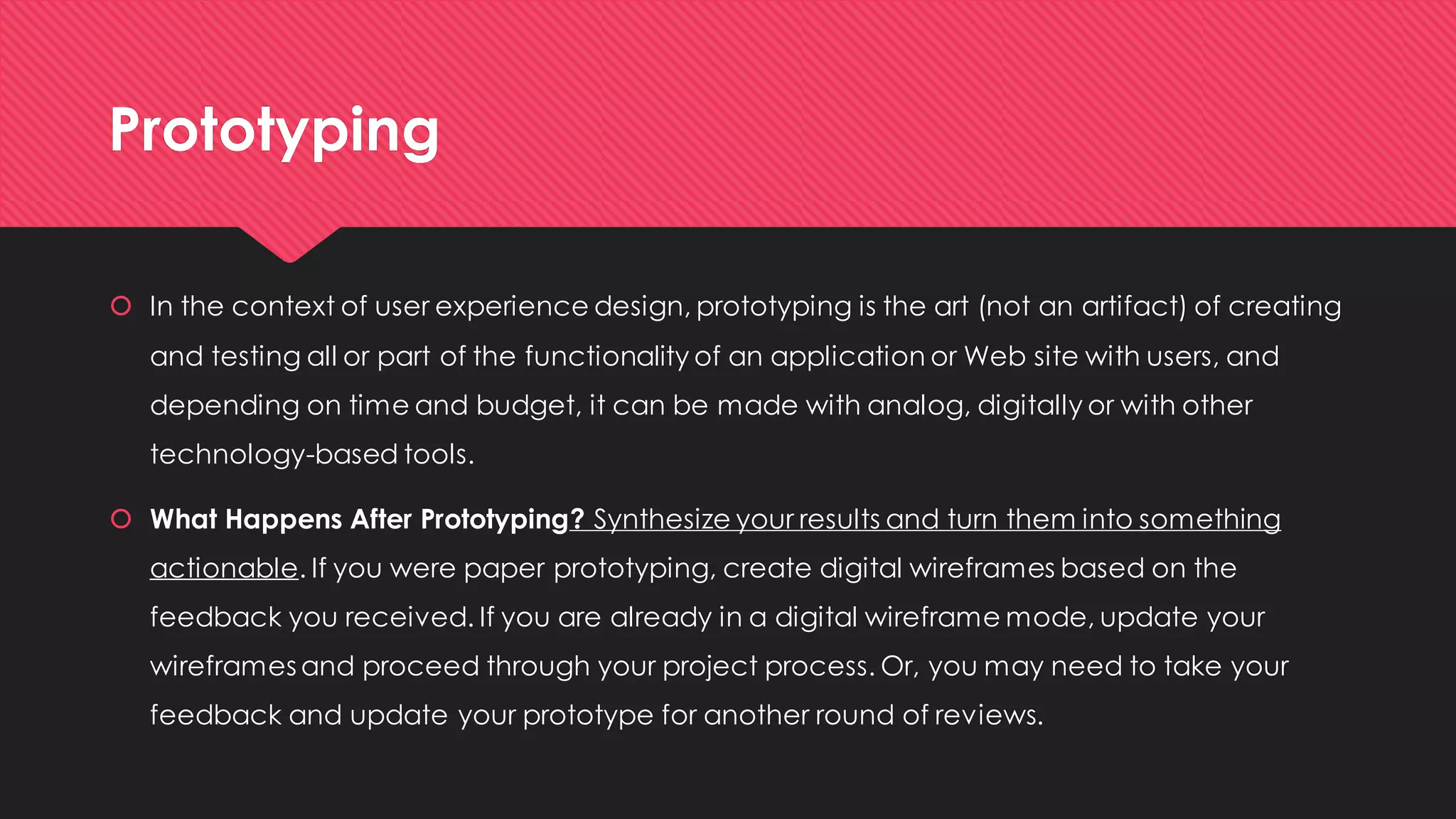 Prototyping 
In the context of user experience design, prototyping is the art (not an artifact) of creating and testing all or part of the functionality of an application or Web site with users, and depending on time and budget, it can be made with analog, digitally or with other technology-based tools. 
What Happens After Prototyping? Synthesize your results and turn them into something actionable. If you were paper prototyping, create digital wireframes based on the feedback you received. If you are already in a digital wireframe mode, update your wireframes and proceed through your project process. Or, you may need to take your feedback and update your prototype for another round of reviews.  