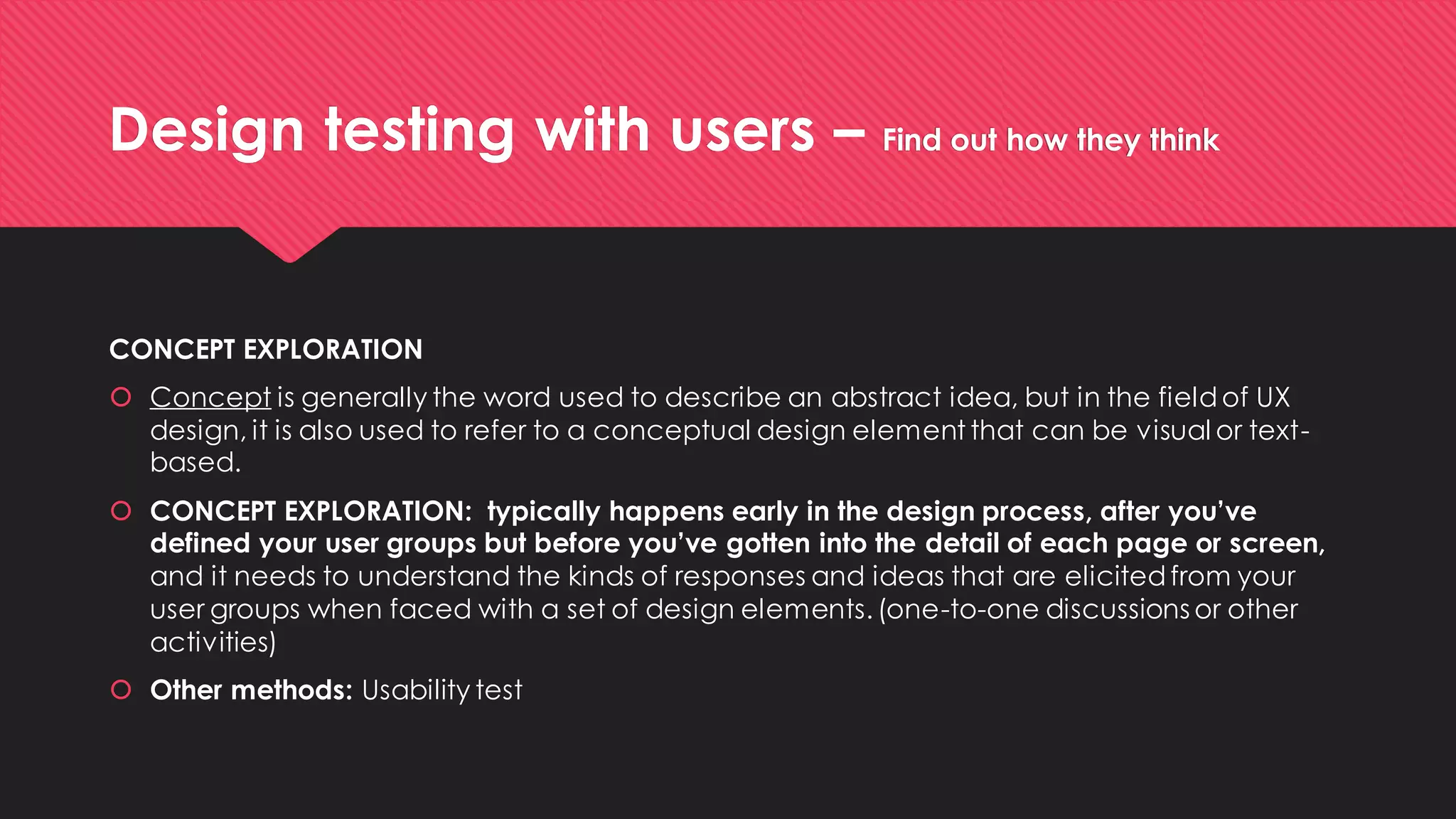 Design testing with users –Find out how they think 
CONCEPT EXPLORATION 
Conceptis generally the word used to describe an abstract idea, but in the field of UX design, it is also used to refer to a conceptual design element that can be visual or text- based. 
CONCEPT EXPLORATION: typically happens early in the design process, after you’ve defined your user groups but before you’ve gotten into the detail of each page or screen, and it needs to understand the kinds of responses and ideas that are elicited from your user groups when faced with a set of design elements. (one-to-one discussions or other activities) 
Other methods: Usability test  