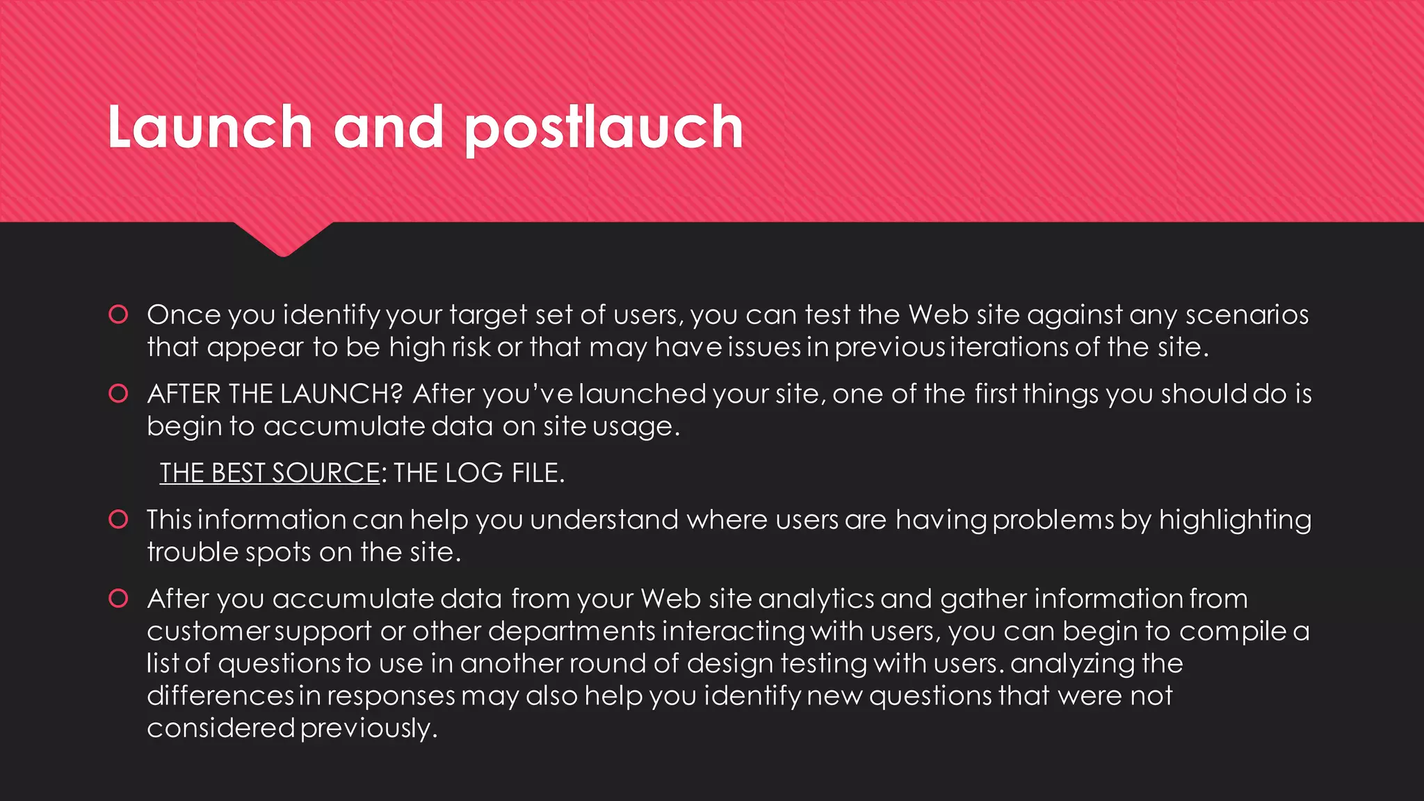 Launch and postlauch 
Once you identify your target set of users, you can test the Web site against any scenarios that appear to be high risk or that may have issues in previous iterations of the site. 
AFTER THE LAUNCH? After you’ve launched your site, one of the first things you should do is begin to accumulate data on site usage. 
THE BEST SOURCE: THE LOG FILE. 
This information can help you understand where users are having problems by highlighting trouble spots on the site. 
After you accumulate data from your Web site analytics and gather information from customer support or other departments interacting with users, you can begin to compile a list of questions to use in another round of design testing with users. analyzing the differences in responses may also help you identify new questions that were not considered previously. 