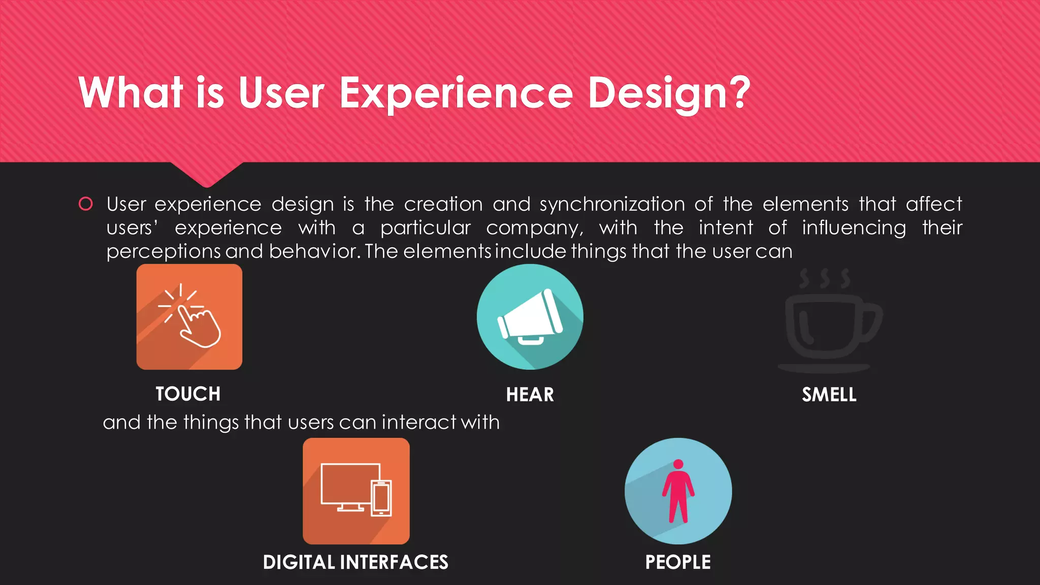What is User Experience Design? 
Userexperiencedesignisthecreationandsynchronizationoftheelementsthataffectusers’experiencewithaparticularcompany,withtheintentofinfluencingtheirperceptionsandbehavior.Theelementsincludethingsthattheusercan 
TOUCH 
HEAR 
SMELL 
and the things that users can interact with 
DIGITAL INTERFACES 
PEOPLE  