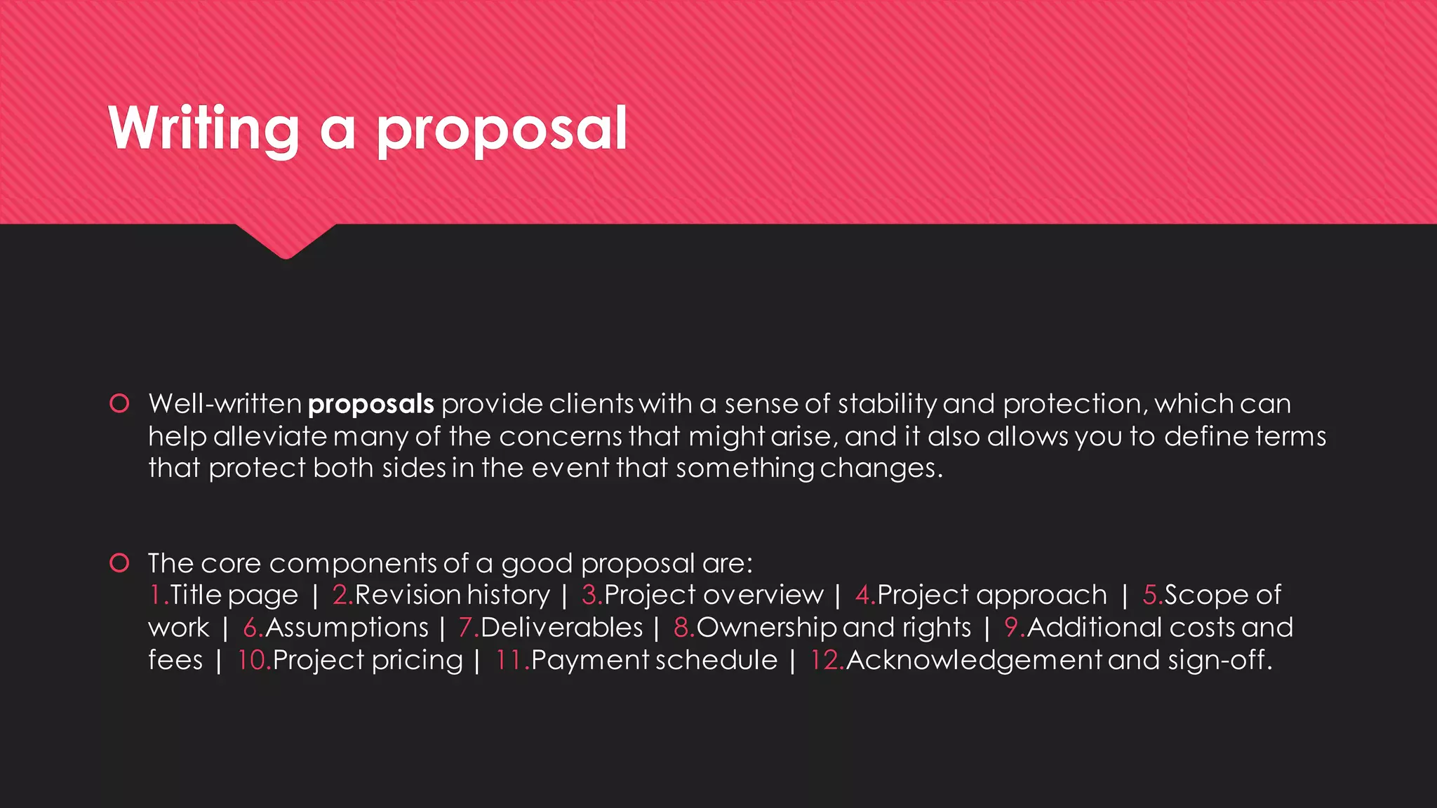 Writing a proposal 
Well-written proposalsprovide clients with a sense of stability and protection, which can help alleviate many of the concerns that might arise, and it also allows you to define terms that protect both sides in the event that something changes. 
The core components of a good proposal are: 1.Title page | 2.Revision history | 3.Project overview | 4.Project approach | 5.Scope of work | 6.Assumptions | 7.Deliverables | 8.Ownership and rights | 9.Additional costs and fees | 10.Project pricing | 11.Payment schedule | 12.Acknowledgement and sign-off.  