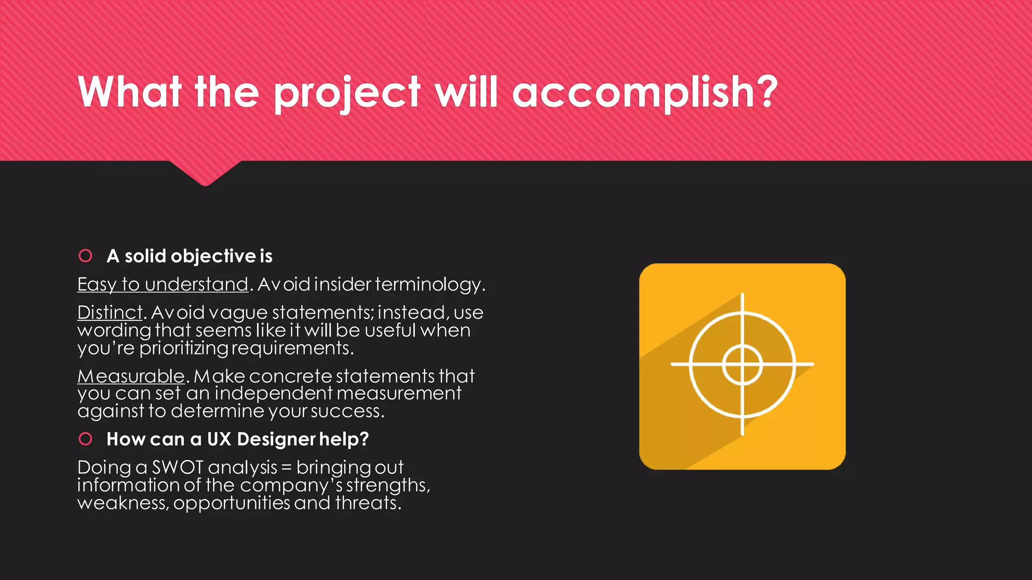 What the project will accomplish? 
A solid objective is 
Easy to understand. Avoid insider terminology. 
Distinct. Avoid vague statements; instead, use wording that seems like it will be useful when you’re prioritizing requirements. 
Measurable. Make concrete statements that you can set an independent measurement against to determine your success. 
How can a UX Designer help? 
Doing a SWOT analysis = bringing out information of the company’s strengths, weakness, opportunities and threats.  