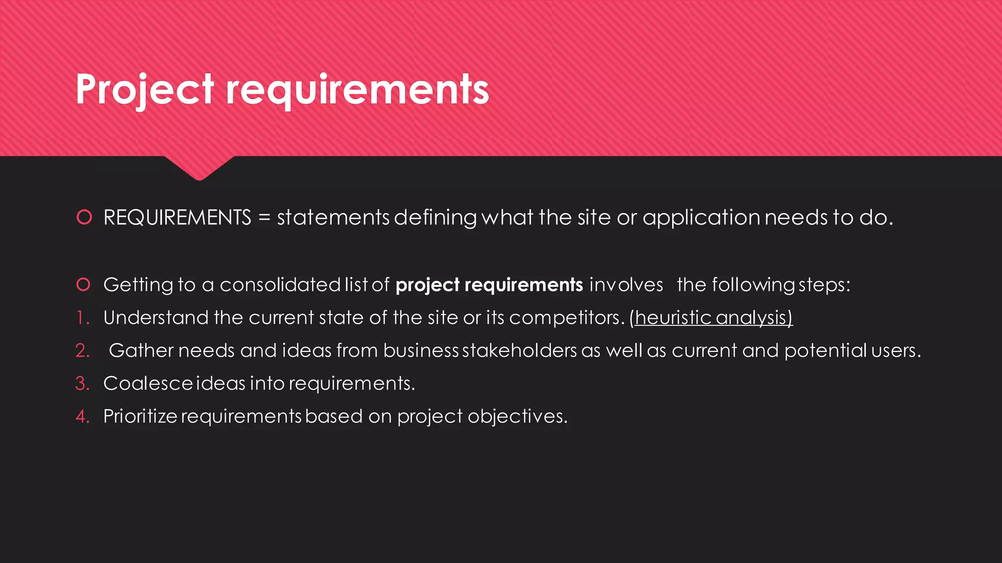 Project requirements 
REQUIREMENTS = statements defining what the site or application needs to do. 
Getting to a consolidated list of project requirements involvesthe following steps: 
1.Understand the current state of the site or its competitors. (heuristic analysis) 
2.Gather needs and ideas from business stakeholders as well as current and potential users. 
3.Coalesce ideas into requirements. 
4.Prioritize requirements based on project objectives.  