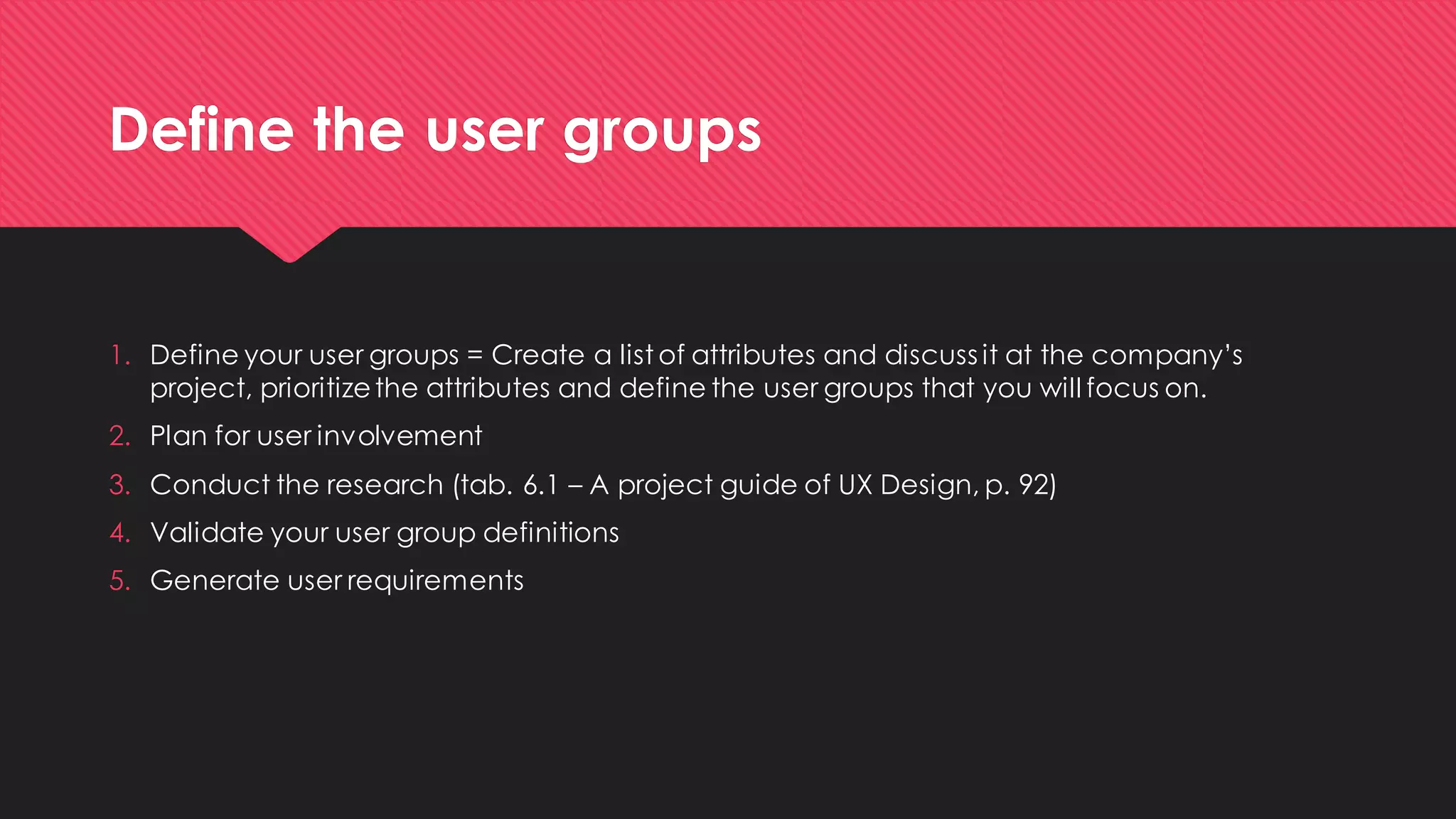 Define the user groups 
1.Define your user groups = Create a list of attributes and discuss it at the company’s project, prioritize the attributes and define the user groups that you will focus on. 
2.Plan for user involvement 
3.Conduct the research (tab. 6.1 –A project guide of UX Design, p. 92) 
4.Validate your user group definitions 
5.Generate user requirements  