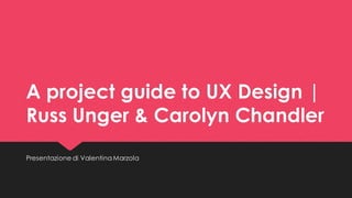 A project guide to UX Design | Russ Unger & Carolyn Chandler 
Presentazione di Valentina Marzola  