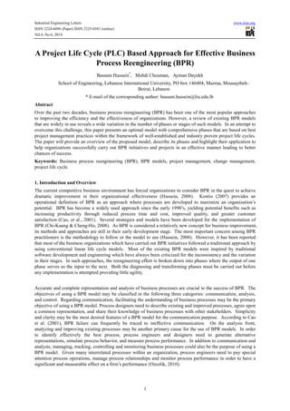 Industrial Engineering Letters www.iiste.org
ISSN 2224-6096 (Paper) ISSN 2225-0581 (online)
Vol.4, No.6, 2014
1
A Project Life Cycle (PLC) Based Approach for Effective Business
Process Reengineering (BPR)
Bassam Hussein*
, Mehdi Chouman, Ayman Dayekh
School of Engineering, Lebanese International University, PO box 146404, Mazraa, Mousaytbeh–
Beirut, Lebanon
* E-mail of the corresponding author: bassam.hussein@liu.edu.lb
Abstract
Over the past two decades, business process reengineering (BPR) has been one of the most popular approaches
to improving the efficiency and the effectiveness of organizations. However, a review of existing BPR models
that are widely in use reveals a wide variation in the number of phases or stages of such models. In an attempt to
overcome this challenge, this paper presents an optimal model with comprehensive phases that are based on best
project management practices within the framework of well-established and industry proven project life cycles.
The paper will provide an overview of the proposed model, describe its phases and highlight their application to
help organizations successfully carry out BPR initiatives and projects in an effective manner leading to better
chances of success.
Keywords: Business process reengineering (BPR), BPR models, project management, change management,
project life cycle.
1. Introduction and Overview
The current competitive business environment has forced organizations to consider BPR in the quest to achieve
dramatic improvement in their organizational effectiveness (Hussein, 2008). Kontio (2007) provides an
operational definition of BPR as an approach where processes are developed to maximize an organization’s
potential. BPR has become a widely used approach since the early 1990’s, yielding potential benefits such as
increasing productivity through reduced process time and cost, improved quality, and greater customer
satisfaction (Cao, et al., 2001). Several strategies and models have been developed for the implementation of
BPR (Chi-Kuang & Cheng-Ho, 2008). As BPR is considered a relatively new concept for business improvement,
its methods and approaches are still in their early development stage. The most important concern among BPR
practitioners is the methodology to follow or the model to use (Hussein, 2008). However, it has been reported
that most of the business organizations which have carried out BPR initiatives followed a traditional approach by
using conventional linear life cycle models. Most of the existing BPR models were inspired by traditional
software development and engineering which have always been criticized for the inconsistency and the variation
in their stages. In such approaches, the reengineering effort is broken down into phases where the output of one
phase serves as the input to the next. Both the diagnosing and transforming phases must be carried out before
any implementation is attempted providing little agility.
Accurate and complete representation and analysis of business processes are crucial to the success of BPR. The
objectives of using a BPR model may be classified in the following three categories: communication, analysis,
and control. Regarding communication, facilitating the understanding of business processes may be the primary
objective of using a BPR model. Process designers need to describe existing and improved processes, agree upon
a common representation, and share their knowledge of business processes with other stakeholders. Simplicity
and clarity may be the most desired features of a BPR model for the communication purpose. According to Cao
et al. (2001), BPR failure can frequently be traced to ineffective communication. On the analysis front,
analyzing and improving existing processes may be another primary cause for the use of BPR models. In order
to identify effectively the best process, process engineers and designers need to generate alternative
representations, simulate process behavior, and measure process performance. In addition to communication and
analysis, managing, tracking, controlling and monitoring business processes could also be the purpose of using a
BPR model. Given many interrelated processes within an organization, process engineers need to pay special
attention process operations, manage process relationships and monitor process performance in order to have a
significant and measurable effect on a firm’s performance (Ozcelik, 2010).
 
