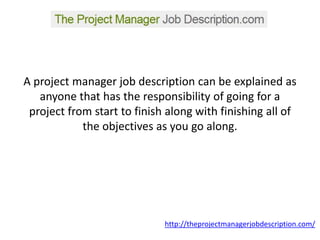 A project manager job description can be explained as anyone that has the responsibility of going for a project from start to finish along with finishing all of the objectives as you go along.  http://theprojectmanagerjobdescription.com/ 