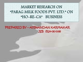MARKET RESEARCH ON
“PARAG MILK FOODS PVT. LTD.” ON
“HO-RE-CA” BUSINESS
PREPARED BY – AVINANDAN KARMAKAR
JSB (R14-06-008)
 