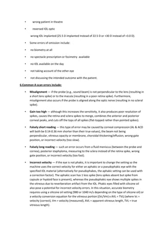 •     wrong patient in theatre

   •     reversed IOL optic

       wrong IOL implanted (25.5 D implanted Instead of 22.5 D or +30 D instead of +3.0 D).

   •   Some errors of omission include:

   •   no biometry at all

   •   no spectacle prescription or focimetry available

   •   no IOL available on the day

   •   not taking account of the other eye

   •   not discussing the intended outcome with the patient.

6.Common A-scan errors include:

   •   Misalignment — if the probe (e.g., sound beam) is not perpendicular to the lens (resulting in
       a short lens spike) or to the macula (resulting in a poor retina spike). Furthermore,
       misalignment also occurs if the probe is aligned along the optic nerve (resulting in no scleral
       spike).

   •   Gain too high — although this increases the sensitivity, it also produces poor resolution of
       spikes, causes the retina and sclera spikes to merge, combines the anterior and posterior
       corneal peaks, and cuts off the tops of all spikes (flat-topped rather than pointed spikes).

   •   Falsely short reading — this type of error may be caused by corneal compression (AL & ACD
       will both be 0.14-0.36 mm shorter than their true values), the beam not being
       perpendicular, vitreous opacity or membrane, choroidal thickening/effusion, wrong gate
       position, or incorrect velocity (too slow).

   •   Falsely long reading — such an error occurs from a fluid meniscus (between the probe and
       cornea), posterior staphyloma, measuring to the sclera instead of the retina spike, wrong
       gate position, or incorrect velocity (too fast).

   •   Incorrect velocity — if the eye is not phakic, it is important to change the setting so the
       machine uses the correct velocity for either an aphakic or a pseudophakic eye with the
       specified IOL material (alternatively for pseudophakes, the aphakic setting can be used with
       a correction factor). The aphakic scan has 1 less spike (lens spikes absent but spike from
       capsule or hyaloid face is present), whereas the pseudophakic eye shows multiple spikes in
       the vitreous due to reverberation artifact from the IOL. Phakic eyes filled with silicone oil
       also pose a potential for incorrect velocity errors. In this situation, accurate biometry
       requires using a silicone oil setting (980 or 1040 m/s depending on the type of silicone oil) or
       a velocity conversion equation for the vitreous portion ((Vc/Vm) x AVL = TVL) (where Vc =
       velocity (correct), Vm = velocity (measured), AVL = apparent vitreous length, TVL = true
       vitreous length).
 